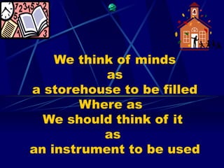 We think of minds
           as
a storehouse to be filled
        Where as
  We should think of it
           as
an instrument to be used
 