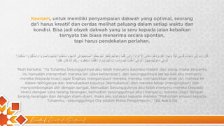 Kaidah Kaidah Dakwah
Keenam, untuk memiliki penyampaian dakwah yang optimal, seorang
da’i harus kreatif dan cerdas melihat peluang dalam setiap waktu dan
kondisi. Bisa jadi obyek dakwah yang ia seru kepada jalan kebaikan
ternyata tak biasa menerima secara spontan,
tapi harus pendekatan perlahan.
‫ﻗ‬
َ
‫ﺎ‬
‫ل‬
َ
‫ر‬
َ
‫ب‬
ِّ
‫إ‬
ِ
‫ﻧ‬
ِّ
‫ﻲ‬
‫د‬
َ
‫ﻋ‬
َ
‫و‬
ْ
‫ت‬
ُ
‫ﻗ‬
َ
‫و‬
ْ
‫ﻣ‬
ِ
‫ﻲ‬
‫ﻟ‬
َ
‫ﯾ‬
ْ
‫ﻼ‬
ً
‫و‬
َ
‫ﻧ‬
َ
‫ﮭ‬
َ
‫ﺎ‬
‫ر‬
ً
‫ا‬
‫ﻓ‬
َ
‫ﻠ‬
َ
‫م‬
ْ
‫ﯾ‬
َ
‫ز‬
ِ
‫د‬
ْ
‫ھ‬
ُ
‫م‬
ْ
‫د‬
ُ
‫ﻋ‬
َ
‫ﺎ‬
‫ﺋ‬
ِ
‫ﻲ‬
‫إ‬
ِ
‫ﻻ‬
‫ﱠ‬
‫ﻓ‬
ِ
‫ر‬
َ
‫ا‬
‫ر‬
ً
‫ا‬
‫و‬
َ
‫إ‬
ِ
‫ﻧ‬
ِّ
‫ﻲ‬
‫ﻛ‬
ُ
‫ﻠ‬
‫ﱠ‬
‫ﻣ‬
َ
‫ﺎ‬
‫د‬
َ
‫ﻋ‬
َ
‫و‬
ْ
‫ﺗ‬
ُ
‫ﮭ‬
ُ
‫م‬
ْ
‫ﻟ‬ِ
‫ﺗ‬
َ
‫ﻐ‬
ْ
‫ﻔ‬
ِ
‫ر‬
َ
‫ﻟ‬
َ
‫ﮭ‬
ُ
‫م‬
ْ
‫ﺟ‬
َ
‫ﻌ‬
َ
‫ﻠ‬
ُ
‫و‬
‫ا‬
‫أ‬
َ
‫ﺻ‬
َ
‫ﺎ‬
‫ﺑ‬
ِ
‫ﻌ‬
َ
‫ﮭ‬
ُ
‫م‬
ْ
‫ﻓ‬
ِ
‫ﻲ‬
‫آ‬
‫ذ‬
َ‫ا‬
‫ﻧ‬
ِ
‫ﮭ‬
ِ
‫م‬
ْ
‫و‬
َ
‫ا‬
‫ﺳ‬
ْ
‫ﺗ‬
َ
‫ﻐ‬
ْ
‫ﺷ‬
َ
‫و‬
ْ
‫ا‬
‫ﺛ‬
ِ
‫ﯾ‬
َ
‫ﺎ‬
‫ﺑ‬
َ
‫ﮭ‬
ُ
‫م‬
ْ
‫و‬
َ
‫أ‬
َ
‫ﺻ‬
َ
‫ر‬
‫ﱡ‬
‫و‬
‫ا‬
‫و‬
َ
‫ا‬
‫ﺳ‬
ْ
‫ﺗ‬
َ
‫ﻛ‬
ْ
‫ﺑ‬
َ
‫ر‬
ُ
‫و‬
‫ا‬
‫ا‬
‫ﺳ‬
ْ
‫ﺗ‬
ِ
‫ﻛ‬
ْ
‫ﺑ‬
َ
‫ﺎ‬
‫ر‬
ً
‫ا‬
‫ﺛ‬
ُ
‫م‬
‫ﱠ‬
‫إ‬
ِ
‫ﻧ‬
ِّ
‫ﻲ‬
‫د‬
َ
‫ﻋ‬
َ
‫و‬
ْ
‫ﺗ‬
ُ
‫ﮭ‬
ُ
‫م‬
ْ
‫ﺟ‬
ِ
‫ﮭ‬
َ
‫ﺎ‬
‫ر‬
ً
‫ا‬
‫ﺛ‬
ُ
‫م‬
‫ﱠ‬
‫إ‬
ِ
‫ﻧ‬
ِّ
‫ﻲ‬
‫أ‬
َ
‫ﻋ‬
ْ
‫ﻠ‬
َ
‫ﻧ‬
ْ
‫ت‬
ُ
‫ﻟ‬
َ
‫ﮭ‬
ُ
‫م‬
ْ
‫و‬
َ
‫أ‬
َ
‫ﺳ‬
ْ
‫ر‬
َ
‫ر‬
ْ
‫ت‬
ُ
‫ﻟ‬
َ
‫ﮭ‬
ُ
‫م‬
ْ
‫إ‬
ِ
‫ﺳ‬
ْ
‫ر‬
َ
‫ا‬
‫ر‬
ً
‫ا‬
‫ﻓ‬
َ
‫ﻘ‬
ُ‫ﻠ‬ْ
‫ت‬
ُ
‫ا‬
‫ﺳ‬
ْ
‫ﺗ‬
َ
‫ﻐ‬
ْ
‫ﻔ‬
ِ
‫ر‬
ُ
‫و‬
‫ا‬
‫ر‬
َ
‫ﺑ‬
‫ﱠ‬
‫ﻛ‬
ُ
‫م‬
ْ
‫إ‬
ِ
‫ﻧ‬
‫ﱠ‬
‫ﮫ‬
ُ
‫ﻛ‬
َ
‫ﺎ‬
‫ن‬
َ
‫ﻏ‬
َ
‫ﻔ‬
‫ﱠ‬
‫ﺎ‬
‫ر‬
ً
‫ا‬
“Nuh berkata: “Ya Tuhanku Sesungguhnya aku telah menyeru kaumku malam dan siang, maka seruanku
itu hanyalah menambah mereka lari (dari kebenaran), dan sesungguhnya setiap kali aku menyeru
mereka (kepada iman) agar Engkau mengampuni mereka, mereka memasukkan anak jari mereka ke
dalam telinganya dan menutupkan bajunya (kemukanya) dan mereka tetap (mengingkari) dan
menyombongkan diri dengan sangat, kemudian Sesungguhnya aku telah menyeru mereka (kepada
iman) dengan cara terang-terangan, kemudian sesungguhnya aku (menyeru) mereka (lagi) dengan
terang-terangan dan dengan diam-diam, maka aku katakan kepada mereka: ‘Mohonlah ampun kepada
Tuhanmu, -sesungguhnya Dia adalah Maha Pengampun-,” [QS. Nuh 5-10]
 