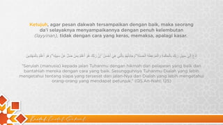 Kaidah Kaidah Dakwah
Ketujuh, agar pesan dakwah tersampaikan dengan baik, maka seorang
da’i selayaknya menyampaikannya dengan penuh kelembutan
(layyinan), tidak dengan cara yang keras, memaksa, apalagi kasar.
‫ا‬
‫د‬
ْ
‫ع‬
ُ
‫إ‬
ِ
‫ﻟ‬
َ
‫ﻰ‬
ٰ
‫ﺳ‬
َ
‫ﺑ‬
ِ
‫ﯾ‬
‫ل‬
ِ
‫ر‬
َ
‫ﺑ‬
ِّ
‫ك‬
َ
‫ﺑ‬
ِ
‫ﺎ‬
‫ﻟ‬ْ
‫ﺣ‬
ِ
‫ﻛ‬
ْ
‫ﻣ‬
َ
‫ﺔ‬
ِ
‫و‬
َ
‫ا‬
‫ﻟ‬ْ
‫ﻣ‬
َ
‫و‬
ْ
‫ﻋ‬
ِ
‫ظ‬
َ
‫ﺔ‬
ِ
‫ا‬
‫ﻟ‬ْ
‫ﺣ‬
َ
‫ﺳ‬
َ
‫ﻧ‬
َ
‫ﺔ‬
ِ
ۖ
‫و‬
َ
‫ﺟ‬
َ
‫ﺎ‬
‫د‬
ِ
‫ﻟ‬ْ
‫ﮭ‬
ُ
‫م‬
ْ
‫ﺑ‬
ِ
‫ﺎ‬
‫ﻟ‬
‫ﱠ‬
‫ﺗ‬
ِ
‫ﻲ‬
‫ھ‬
ِ
‫ﻲ‬
َ
‫أ‬
َ
‫ﺣ‬
ْ
‫ﺳ‬
َ
‫ن‬
ُ
ۚ
‫إ‬
ِ
‫ن‬
‫ﱠ‬
‫ر‬
َ
‫ﺑ‬
‫ﱠ‬
‫ك‬
َ
‫ھ‬
ُ
‫و‬
َ
‫أ‬
َ
‫ﻋ‬
ْ
‫ﻠ‬
َ
‫م‬
ُ
‫ﺑ‬
ِ
‫ﻣ‬
َ
‫ن‬
ْ
‫ﺿ‬
َ
‫ل‬
‫ﱠ‬
‫ﻋ‬
َ
‫ن‬
ْ
‫ﺳ‬
َ
‫ﺑ‬
ِ
‫ﯾ‬
‫ﻠ‬ِ
‫ﮫ‬
ِ
ۖ
‫و‬
َ
‫ھ‬
ُ
‫و‬
َ
‫أ‬
َ
‫ﻋ‬
ْ
‫ﻠ‬
َ
‫م‬
ُ
‫ﺑ‬
ِ
‫ﺎ‬
‫ﻟ‬ْ
‫ﻣ‬
ُ
‫ﮭ‬
ْ
‫ﺗ‬
َ
‫د‬
ِ
‫ﯾ‬
‫ن‬
َ
“Serulah (manusia) kepada jalan Tuhanmu dengan hikmah dan pelajaran yang baik dan
bantahlah mereka dengan cara yang baik. Sesungguhnya Tuhanmu Dialah yang lebih
mengetahui tentang siapa yang tersesat dari jalan-Nya dan Dialah yang lebih mengetahui
orang-orang yang mendapat petunjuk.” (QS.An-Nahl: 125)
 