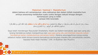 Kaidah Kaidah Dakwah
Maksimal / Optimal = Mastatho'tum
dalam bahasa arti semampunya atau sebisanya dan dalam Istilah mastatho'tum
artinya seseorang melakukan suatu usaha dengan sekuat tenaga dengan
kemampuan yang ia miliki
sampai titik terendah.
‫ﺳ‬
َ
‫ﻣ‬
ِ
‫ﻌ‬
ْ
‫ت‬
ُ
‫ر‬
َ
‫ﺳ‬
ُ
‫و‬
ْ
‫ل‬
َ
‫ﷲ‬
ِ
‫ﺻ‬
َ
‫ﻠ‬
‫ﱠ‬
‫ﻰ‬
‫ﷲ‬
ُ
‫ﻋ‬
َ
‫ﻠ‬
َ
‫ﯾ‬
ْ
‫ﮫ‬
ِ
‫و‬
َ
‫ﺳ‬
َ
‫ﻠ‬
‫ﱠ‬
‫م‬
َ
‫ﯾ‬
َ
‫ﻘ‬
ُ
‫و‬
ْ
‫ل‬
ُ
:
‫ﻣ‬
َ
‫ﺎ‬
‫ﻧ‬
َ
‫ﮭ‬
َ
‫ﯾ‬
ْ
‫ﺗ‬
ُ
‫ﻛ‬
ُ
‫م‬
ْ
‫ﻋ‬
َ
‫ﻧ‬
ْ
‫ﮫ‬
ُ
‫ﻓ‬
َ
‫ﺎ‬
‫ﺟ‬
ْ
‫ﺗ‬
َ
‫ﻧ‬
ِ
‫ﺑ‬
ُ
‫و‬
ْ
‫ه‬
ُ
،
‫و‬
َ
‫ﻣ‬
َ
‫ﺎ‬
‫أ‬
َ
‫ﻣ‬
َ
‫ر‬
ْ
‫ﺗ‬
ُ
‫ﻛ‬
ُ
‫م‬
ْ
‫ﺑ‬
ِ
‫ﮫ‬
ِ
‫ﻓ‬
َ
‫ﺄ‬
ْ
‫ﺗ‬
ُ
‫و‬
‫ا‬
‫ﻣ‬
ِ
‫ﻧ‬
ْ
‫ﮫ‬
ُ
‫ﻣ‬
َ
‫ﺎ‬
‫ا‬
‫ﺳ‬
ْ
‫ﺗ‬
َ
‫ط‬
َ
‫ﻌ‬
ْ
‫ﺗ‬
ُ
‫م‬
ْ
،
‫ﻓ‬
َ
‫ﺈ‬
ِ
‫ﻧ‬
‫ﱠ‬
‫ﻣ‬
َ
‫ﺎ‬
‫أ‬
َ
‫ھ‬
ْ
‫ﻠ‬
َ
‫ك‬
َ
‫ا‬
‫ﻟ‬
‫ﱠ‬
‫ذ‬
ِ
‫ﯾ‬
ْ
‫ن‬
َ
‫ﻣ‬
َ
‫ن‬
ْ
‫ﻗ‬
َ
‫ﺑ‬
ْ
‫ﻠ‬
َ
‫ﻛ‬
ُ
‫م‬
ْ
‫ﻛ‬
َ
‫ﺛ‬
ْ
‫ر‬
َ
‫ة‬
ُ
‫ﻣ‬
َ
‫ﺳ‬
َ
‫ﺎ‬
‫ﺋ‬
ِ
‫ﻠ‬ِ
‫ﮭ‬
ِ
‫م‬
ْ
‫و‬
َ
‫ا‬
‫ﺧ‬
ْ
‫ﺗ‬
ِ
‫ﻼ‬
َ
‫ﻓ‬
ُ
‫ﮭ‬
ُ
‫م‬
ْ
‫ﻋ‬
َ
‫ﻠ‬
َ
‫ﻰ‬
‫أ‬
َ
‫ﻧ‬
ْ
‫ﺑ‬
ِ
‫ﯾ‬
َ
‫ﺎ‬
‫ﺋ‬
ِ
‫ﮭ‬
ِ
‫م‬
ْ
.
‫ر‬
َ
‫و‬
َ
‫ا‬
‫ه‬
ُ
‫ا‬
‫ﻟ‬
‫ﺑ‬
ُ
‫ﺧ‬
َ
‫ﺎ‬
‫ر‬
ِ
‫ي‬
‫ﱡ‬
‫و‬
َ
‫ﻣ‬
ُ
‫ﺳ‬
ْ
‫ﻠ‬ِ
‫م‬
ٌ
“
Saya telah mendengar Rasulullah Shallallahu ‘Alaihi wa Sallam bersabda: apa-apa yang aku
larang hendaknya kalian menjauhinya dan apa-apa yang aku perintahkan kepada kalian
hendaknya kalian melakukannya semampu kalian. Karena sesungguhnya orang-orang
sebelum kalian telah binasa karena banyaknya pertanyaan mereka dan perselisihan mereka
kepada Nabi-Nabi mereka.” (HR. Al-Bukhari dan Muslim)
 