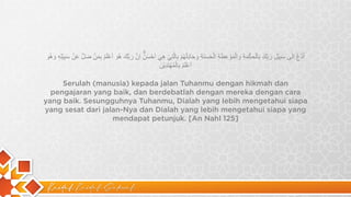 Kaidah Kaidah Dakwah
‫ا‬
ُ
‫د‬
ْ
‫ع‬
ُ
‫ا‬
ِ
‫ﻟ‬ٰ
‫ﻰ‬
‫ﺳ‬
َ
‫ﺑ‬
ِ
‫ﯾ‬
ْ
‫ل‬
ِ
‫ر‬
َ
‫ﺑ‬
ِّ
‫ك‬
َ
‫ﺑ‬
ِ
‫ﺎ‬
‫ﻟ‬ْ
‫ﺣ‬
ِ
‫ﻛ‬
ْ
‫ﻣ‬
َ
‫ﺔ‬
ِ
‫و‬
َ
‫ا‬
‫ﻟ‬ْ
‫ﻣ‬
َ
‫و‬
ْ
‫ﻋ‬
ِ
‫ظ‬
َ
‫ﺔ‬
ِ
‫ا‬
‫ﻟ‬ْ
‫ﺣ‬
َ
‫ﺳ‬
َ
‫ﻧ‬
َ
‫ﺔ‬
ِ
‫و‬
َ
‫ﺟ‬
َ
‫ﺎ‬
‫د‬
ِ
‫ﻟ‬ْ
‫ﮭ‬
ُ
‫م‬
ْ
‫ﺑ‬
ِ
‫ﺎ‬
‫ﻟ‬
‫ﱠ‬
‫ﺗ‬
ِ
‫ﻲ‬
ْ
‫ھ‬
ِ
‫ﻲ‬
َ
‫ا‬
َ
‫ﺣ‬
ْ
‫ﺳ‬
َ
‫ن‬
ُۗ
‫ا‬
ِ
‫ن‬
‫ﱠ‬
‫ر‬
َ
‫ﺑ‬
‫ﱠ‬
‫ك‬
َ
‫ھ‬
ُ
‫و‬
َ
‫ا‬
َ
‫ﻋ‬
ْ
‫ﻠ‬
َ
‫م‬
ُ
‫ﺑ‬
ِ
‫ﻣ‬
َ
‫ن‬
ْ
‫ﺿ‬
َ
‫ل‬
‫ﱠ‬
‫ﻋ‬
َ
‫ن‬
ْ
‫ﺳ‬
َ
‫ﺑ‬
ِ
‫ﯾ‬
ْ
‫ﻠ‬ِ
‫ﮫ‬
ٖ
‫و‬
َ
‫ھ‬
ُ
‫و‬
َ
‫ا‬
َ
‫ﻋ‬
ْ
‫ﻠ‬
َ
‫م‬
ُ
‫ﺑ‬
ِ
‫ﺎ‬
‫ﻟ‬ْ
‫ﻣ‬
ُ
‫ﮭ‬
ْ
‫ﺗ‬
َ
‫د‬
ِ
‫ﯾ‬
ْ
‫ن‬
َ
Serulah (manusia) kepada jalan Tuhanmu dengan hikmah dan
pengajaran yang baik, dan berdebatlah dengan mereka dengan cara
yang baik. Sesungguhnya Tuhanmu, Dialah yang lebih mengetahui siapa
yang sesat dari jalan-Nya dan Dialah yang lebih mengetahui siapa yang
mendapat petunjuk. [An Nahl 125]
 