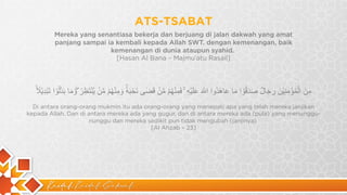 Kaidah Kaidah Dakwah
ATS-TSABAT
‫ﻣ‬
ِ
‫ن‬
َ
‫ا‬
‫ﻟ‬ْ
‫ﻣ‬
ُ
‫ؤ‬
ْ
‫ﻣ‬
ِ
‫ﻧ‬
ِ
‫ﯾ‬
ْ
‫ن‬
َ
‫ر‬
ِ
‫ﺟ‬
َ
‫ﺎ‬
‫ل‬
ٌ
‫ﺻ‬
َ
‫د‬
َ
‫ﻗ‬
ُ
‫و‬
ْ
‫ا‬
‫ﻣ‬
َ
‫ﺎ‬
‫ﻋ‬
َ
‫ﺎ‬
‫ھ‬
َ
‫د‬
ُ
‫و‬
‫ا‬
‫ا‬
8
‫ﱣ‬
َ
‫ﻋ‬
َ
‫ﻠ‬
َ
‫ﯾ‬
ْ
‫ﮫ‬
ِ
ۚ
‫ﻓ‬
َ
‫ﻣ‬
ِ
‫ﻧ‬
ْ
‫ﮭ‬
ُ
‫م‬
ْ
‫ﻣ‬
‫ﱠ‬
‫ن‬
ْ
‫ﻗ‬
َ
‫ﺿ‬
ٰ
‫ﻰ‬
‫ﻧ‬
َ
‫ﺣ‬
ْ
‫ﺑ‬
َ
‫ﮫ‬
ٗۙ
‫و‬
َ
‫ﻣ‬
ِ
‫ﻧ‬
ْ
‫ﮭ‬
ُ
‫م‬
ْ
‫ﻣ‬
‫ﱠ‬
‫ن‬
ْ
‫ﯾ‬
‫ﱠ‬
‫ﻧ‬
ْ
‫ﺗ‬
َ
‫ظ‬
ِ
‫ر‬
ُ
ۖ
‫و‬
َ
‫ﻣ‬
َ
‫ﺎ‬
‫ﺑ‬
َ
‫د‬
‫ﱠ‬‫ﻟ‬
ُ
‫و‬
ْ
‫ا‬
‫ﺗ‬
َ
‫ﺑ‬
ْ
‫د‬
ِ
‫ﯾ‬
ْ
‫ﻼ‬
ً
ۙ
Di antara orang-orang mukmin itu ada orang-orang yang menepati apa yang telah mereka janjikan
kepada Allah. Dan di antara mereka ada yang gugur, dan di antara mereka ada (pula) yang menunggu-
nunggu dan mereka sedikit pun tidak mengubah (janjinya)
[Al Ahzab – 23]
Mereka yang senantiasa bekerja dan berjuang di jalan dakwah yang amat
panjang sampai ia kembali kepada Allah SWT. dengan kemenangan, baik
kemenangan di dunia ataupun syahid.
[Hasan Al Bana – Majmu’atu Rasail]
 