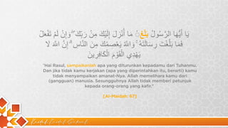 Kaidah Kaidah Dakwah
“Hai Rasul, sampaikanlah apa yang diturunkan kepadamu dari Tuhanmu.
Dan jika tidak kamu kerjakan (apa yang diperintahkan itu, berarti) kamu
tidak menyampaikan amanat-Nya. Allah memelihara kamu dari
(gangguan) manusia. Sesungguhnya Allah tidak memberi petunjuk
kepada orang-orang yang kafir.”
[Al-Maidah: 67]
‫ﯾ‬
َ
‫ﺎ‬
‫أ‬
َ
‫ﯾ‬
‫ﱡ‬
‫ﮭ‬
َ
‫ﺎ‬
‫ا‬
‫ﻟ‬
‫ر‬
‫ﱠ‬
‫ﺳ‬
ُ
‫و‬
‫ل‬
ُ
‫ﺑ‬
َ
‫ﻠ‬
ِّ
‫ﻎ‬
◌
ْ
‫ﻣ‬
َ
‫ﺎ‬
‫أ‬
ُ‫ﻧ‬
ْ
‫ز‬
ِ
‫ل‬
َ
‫إ‬
ِ
‫ﻟ‬
َ
‫ﯾ‬
ْ
‫ك‬
َ
‫ﻣ‬
ِ
‫ن‬
ْ
‫ر‬
َ
‫ﺑ‬
ِّ
‫ك‬
َ
ۖ
‫و‬
َ
‫إ‬
ِ
‫ن‬
ْ
‫ﻟ‬
َ
‫م‬
ْ
‫ﺗ‬
َ
‫ﻔ‬
ْ
‫ﻌ‬
َ
‫ل‬
ْ
‫ﻓ‬
َ
‫ﻣ‬
َ
‫ﺎ‬
‫ﺑ‬
َ
‫ﻠ‬
‫ﱠ‬
‫ﻐ‬
ْ
‫ت‬
َ
‫ر‬
ِ
‫ﺳ‬
َ
‫ﺎ‬
‫ﻟ‬
َ
‫ﺗ‬
َ
‫ﮫ‬
ُ
ۚ
‫و‬
َ
‫ا‬
F
‫ﱠ‬
ُ
‫ﯾ‬
َ
‫ﻌ‬
ْ
‫ﺻ‬
ِ
‫ﻣ‬
ُ
‫ك‬
َ
‫ﻣ‬
ِ
‫ن‬
َ
‫ا‬
‫ﻟ‬
‫ﻧ‬
‫ﱠ‬
‫ﺎ‬
‫س‬
ِ
ۗ
‫إ‬
ِ
‫ن‬
‫ﱠ‬
‫ا‬
F
‫ﱠ‬
َ
‫ﻻ‬
َ
‫ﯾ‬
َ
‫ﮭ‬
ْ
‫د‬
ِ
‫ي‬
‫ا‬
‫ﻟ‬ْ
‫ﻘ‬
َ
‫و‬
ْ
‫م‬
َ
‫ا‬
‫ﻟ‬ْ
‫ﻛ‬
َ
‫ﺎ‬
‫ﻓ‬
ِ
‫ر‬
ِ
‫ﯾ‬
‫ن‬
َ
 