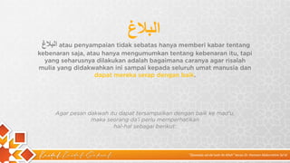 Kaidah Kaidah Dakwah
‫ا‬
‫ﻟ‬
‫ﺑ‬
‫ﻼ‬
‫غ‬ atau penyampaian tidak sebatas hanya memberi kabar tentang
kebenaran saja, atau hanya mengumumkan tentang kebenaran itu, tapi
yang seharusnya dilakukan adalah bagaimana caranya agar risalah
mulia yang didakwahkan ini sampai kepada seluruh umat manusia dan
dapat mereka serap dengan baik.
‫ا‬
‫ﻟ‬
‫ﺑ‬
‫ﻼ‬
‫غ‬
Agar pesan dakwah itu dapat tersampaikan dengan baik ke mad’u,
maka seorang da’i perlu memperhatikan
hal-hal sebagai berikut:
“Qawaidu ad-da’wah ila Allah” karya Dr. Hamam Abdurrahim Sa’id
 
