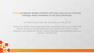 Kaidah Kaidah Dakwah
Kedua, berdakwah dengan memilah-milih kata yang mampu memikat,
sehingga dapat membekas di hati para pendengar.
‫أ‬
ُ
‫و‬
‫ﻟ‬
َٰ
‫ﺋ‬
ِ
‫ك‬
َ
‫ا‬
‫ﻟ‬
‫ﱠ‬
‫ذ‬
ِ
‫ﯾ‬
‫ن‬
َ
‫ﯾ‬
َ
‫ﻌ‬
ْ
‫ﻠ‬
َ
‫م‬
ُ
‫ا‬
*
‫ﱠ‬
ُ
‫ﻣ‬
َ
‫ﺎ‬
‫ﻓ‬
ِ
‫ﻲ‬
‫ﻗ‬
ُ‫ﻠ‬
ُ
‫و‬
‫ﺑ‬
ِ
‫ﮭ‬
ِ
‫م‬
ْ
‫ﻓ‬
َ
‫ﺄ‬
َ
‫ﻋ‬
ْ
‫ر‬
ِ
‫ض‬
ْ
‫ﻋ‬
َ
‫ﻧ‬
ْ
‫ﮭ‬
ُ
‫م‬
ْ
‫و‬
َ
‫ﻋ‬
ِ
‫ظ‬
ْ
‫ﮭ‬
ُ
‫م‬
ْ
‫و‬
َ
‫ﻗ‬
ُ
‫ل‬
ْ
‫ﻟ‬
َ
‫ﮭ‬
ُ
‫م‬
ْ
‫ﻓ‬
ِ
‫ﻲ‬
‫أ‬
َ
‫ﻧ‬
ْ
‫ﻔ‬
ُ
‫ﺳ‬
ِ
‫ﮭ‬
ِ
‫م‬
ْ
‫ﻗ‬
َ
‫و‬
ْ
‫ﻻ‬
ً
‫ﺑ‬
َ
‫ﻠ‬ِ
‫ﯾ‬
‫ﻐ‬
ً
‫ﺎ‬
“Mereka itu adalah orang-orang yang Allah mengetahui apa yang di dalam hati
mereka. Karena itu berpalinglah kamu dari mereka, dan berilah mereka
pelajaran, dan katakanlah kepada mereka perkataan yang berbekas pada jiwa
mereka.” (An-Nisa: 63)
 