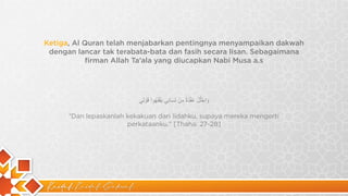 Kaidah Kaidah Dakwah
Ketiga, Al Quran telah menjabarkan pentingnya menyampaikan dakwah
dengan lancar tak terabata-bata dan fasih secara lisan. Sebagaimana
firman Allah Ta’ala yang diucapkan Nabi Musa a.s
‫و‬
َ
‫ا‬
‫ﺣ‬
ْ
‫ﻠ‬
ُ
‫ل‬
ْ
‫ﻋ‬
ُ
‫ﻘ‬
ْ
‫د‬
َ
‫ة‬
ً
‫ﻣ‬
ِ
‫ن‬
ْ
‫ﻟ‬ِ
‫ﺳ‬
َ
‫ﺎ‬
‫ﻧ‬
ِ
‫ﻲ‬
‫ﯾ‬
َ
‫ﻔ‬
ْ
‫ﻘ‬
َ
‫ﮭ‬
ُ
‫و‬
‫ا‬
‫ﻗ‬
َ
‫و‬
ْ
‫ﻟ‬ِ
‫ﻲ‬
“Dan lepaskanlah kekakuan dari lidahku, supaya mereka mengerti
perkataanku.” [Thaha: 27-28]
 