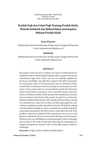 Volume 20, Number 2 (2018) 241
Kaidah Fiqh dan Ushul Fiqh Tentang Produk Halal,
Metode Istinbath dan Ijtihad dalam menetapkan
Hukum Produk Halal
Ratna Wijayanti
Fakultas Ekonomi Universitas Sains Al-Qur’an Jawa Tengah di Wonosobo
E-mail: wijayantiratna34@yahoo.co.id
Meftahudin
Fakultas Ekonomi Universitas Sains Al-Qur’an Jawa Tengah di Wonosobo
E-mail: meftahudin72@gmail.com
Abstract
The purpose of the discovery of Islamic law must be understood by the
mujtahid in order to develop legal thinking in Islam in general and answer
contemporary legal issues whose cases are not explicitly regulated by
the Koran and Hadith, especially those related to the field of muamalah.
In reviewing the matter to be determined by law, the Indonesian Ulema
Council Fatwa Commission is based on the Qur’an and Sunnah as its main
source. In this context, there are several methods used by the Indonesian
Ulema Council Fatwa Commission. First, every Fatwa Decree must have
a basis on the Book of Allah and the Sunnah of the Apostle that is not bad,
and not contrary to the benefit of the people. Second, if it is not found in
the Book of Allah and the Sunnah of the Apostles, the Fatwa Decree should
not contradict ijma ‘, qiyas that mu’tabar, and other legal arguments, such
as ihtisan, maslahah mursalah, and saddu al-dzari’ah. Third, before making
a decision before deciding on a fatwa, it must first be carefully studied for
each problem presented to the MUI at least a week before the trial. If the
problem is clear the law (qath’iy) let the commission convey it as it is, and
the fatwa will fall after the text is known from the Koran and the Sunnah.
Whereas in the case of khilafiyah occurring among the schools of thought,
what is stated is the result of tarjih after observing the jurisprudence of
muqaran (comparison) using the rules of ushul fiqh muqaran related to
scholarship.
Keywords: Al-Qur’an; Fatwa; Hadist; Istinbath; Ijtihad
International Journal Ihya’ ‘Ulum Al-Din
Vol 20 No 2 (2018)
DOI : 10.21580/ihya.20.2.4048
 