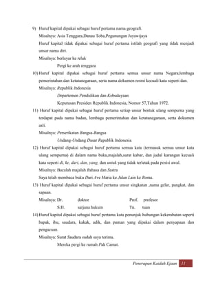 9) Huruf kapital dipakai sebagai huruf pertama nama geografi.
   Misalnya: Asia Tenggara,Danau Toba,Pegunungan Jayawijaya
   Huruf kapital tidak dipakai sebagai huruf pertama istilah geografi yang tidak menjadi
   unsur nama diri.
   Misalnya: berlayar ke teluk
              Pergi ke arah tenggara
10) Huruf kapital dipakai sebagai huruf pertama semua unsur nama Negara,lembaga
   pemerintahan dan ketatanegaraan, serta nama dokumen resmi kecuali kata seperti dan.
   Misalnya: Republik Indonesia
              Departemen Pendidikan dan Kebudayaan
              Keputusan Presiden Republik Indonesia, Nomor 57,Tahun 1972.
11) Huruf kapital dipakai sebagai huruf pertama setiap unsur bentuk ulang sempurna yang
   terdapat pada nama badan, lembaga pemerintahan dan ketatanegaraan, serta dokumen
   asli.
   Misalnya: Perserikatan Bangsa-Bangsa
              Undang-Undang Dasar Republik Indonesia
12) Huruf kapital dipakai sebagai huruf pertama semua kata (termasuk semua unsur kata
   ulang sempurna) di dalam nama buku,majalah,surat kabar, dan judul karangan kecuali
   kata seperti di, ke, dari, dan, yang, dan untuk yang tidak terletak pada posisi awal.
   Misalnya: Bacalah majalah Bahasa dan Sastra
   Saya telah membaca buku Dari Ave Maria ke Jalan Lain ke Roma.
13) Huruf kapital dipakai sebagai huruf pertama unsur singkatan ,nama gelar, pangkat, dan
   sapaan.
   Misalnya: Dr.          doktor                         Prof.   profesor
              S.H.        sarjana hukum                  Tn.     tuan
14) Huruf kapital dipakai sebagai huruf pertama kata penunjuk hubungan kekerabatan seperti
   bapak, ibu, saudara, kakak, adik, dan paman yang dipakai dalam penyapaan dan
   pengacuan.
   Misalnya: Surat Saudara sudah saya terima.
              Mereka pergi ke rumah Pak Camat.



                                                           Penerapan Kaidah Ejaan 11
 