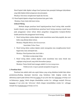 Huruf kapital tidak dipakai sebagai huruf pertama kata penunjuk hubungan kekerabatan
       yang tidak dipakai dalam pengacuan atau penyapaan.
       Misalnya: Kita harus menghormati bapak dan ibu kita.
   15) Huruf kapital dipakai sebagai huruf pertama kata ganti Anda.
       Misalnya: Surat Anda telah kami terima.
       b.Huruf Miring
              Berbeda dengan penulisan huruf kapital,penulisan huruf miring tidak memiliki
       kondisi dinamis yang rumit.Kekeliruan penulisan huruf miring umumnya terjadi hanya
       pada penggunaan variasi tulisan dalam pengetikan menggunakan komputer.Berikut
       kaidah penulisan dan penggunaan huruf miring:
       1. Huruf miring dalam cetakan dipakai untuk menuliskan nama buku,majalah, dan surat
          kabar yang dikutip dalam tulisan.
          Misalnya: Majalah Bahasa dan Kesusastraan.
                     Surat kabar Tribun Timur.
       2. Huruf miring dalam cetakan dipakai untuk menegaskan atau mengkhususkan huruf,
          bagian kata, kata, kelompok kata.
          Misalnya: Huruf pertama kata abad ialah a.
                     Dia bukan menipu,tetapi ditipu.
       3. Huruf miring dalam cetakan dipakai untuk menuliskan kata nama ilmiah atau
          ungkapan asing kecuali yang telah disesuaikan ejaanya.
          Misalnya: Nama ilmiah buah manggis adalah Carcinia mangostana.
                     Politik devide et impera pernah merajalela di negeri ini.
2. Penulisan Kata
       Penulisan kata adalah salah satu aspek bahasa yang sering diabaikan kaidah baku dalam
pemakainnya.Kadang dijumapai kata-kata yang bentuknya tidak lengkap awalan dan
akhirannya,seperti pada kalimat Dilarang jualan di tepi jalan dan Saya keberatan terhadap usul
itu.Seharusnya ‘jualan’ ditulis dengan ditambahkan awalan ber- sehingga menjadi Dilarang
berjualan di tepi jalan dan ‘keberatan’ ditulis dengan menambahkan awalan ber- sehingga
menjadi Saya berkeberatan terhadap usul itu.




                                                             Penerapan Kaidah Ejaan 12
 