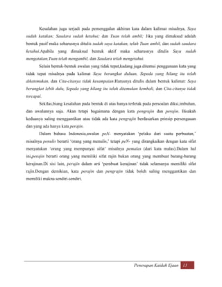 Kesalahan juga terjadi pada pemenggalan akhiran kata dalam kalimat misalnya, Saya
sudah katakan; Saudara sudah ketahui; dan Tuan telah ambil; Jika yang dimaksud adalah
bentuk pasif maka seharusnya ditulis sudah saya katakan, telah Tuan ambil, dan sudah saudara
ketahui.Apabila yang dimaksud bentuk aktif maka seharusnya ditulis                Saya sudah
mengatakan,Tuan telah mengambil, dan Saudara telah mengetahui.
       Selain bentuk-bentuk awalan yang tidak tepat,kadang juga ditemui penggunaan kata yang
tidak tepat misalnya pada kalimat Saya berangkat duluan, Sepeda yang hilang itu telah
diketemukan, dan Cita-citanya tidak kesampaian.Harusnya ditulis dalam bentuk kalimat: Saya
berangkat lebih dulu, Sepeda yang hilang itu telah ditemukan kembali, dan Cita-citanya tidak
tercapai.
       Sekilas,biang kesalahan pada bentuk di atas hanya terletak pada persoalan diksi,imbuhan,
dan awalannya saja. Akan tetapi bagaimana dengan kata pengrajin dan perajin. Bisakah
keduanya saling menggantikan atau tidak ada kata pengrajin berdasarkan prinsip persengauan
dan yang ada hanya kata perajin.
       Dalam bahasa Indonesia,awalan peN- menyatakan „pelaku dari suatu perbuatan,‟
misalnya penulis berarti „orang yang menulis,‟ tetapi peN- yang dirangkaikan dengan kata sifat
menyatakan „orang yang mempunyai sifat‟ misalnya pemalas (dari kata malas).Dalam hal
ini,perajin berarti orang yang memiliki sifat rajin bukan orang yang membuat barang-barang
kerajinan.Di sisi lain, perajin dalam arti „pembuat kerajinan‟ tidak selamanya memiliki sifat
rajin.Dengan demikian, kata perajin dan pengrajin tidak boleh saling menggantikan dan
memiliki makna sendiri-sendiri.




                                                            Penerapan Kaidah Ejaan 13
 