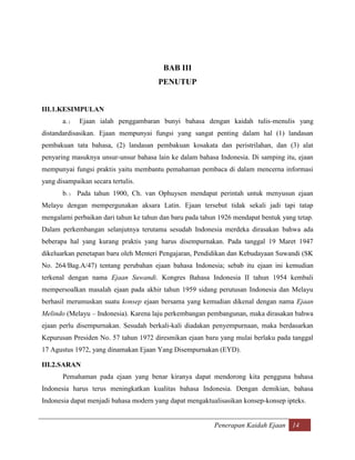 BAB III
                                       PENUTUP


III.1.KESIMPULAN
       a. )   Ejaan ialah penggambaran bunyi bahasa dengan kaidah tulis-menulis yang
distandardisasikan. Ejaan mempunyai fungsi yang sangat penting dalam hal (1) landasan
pembakuan tata bahasa, (2) landasan pembakuan kosakata dan peristrilahan, dan (3) alat
penyaring masuknya unsur-unsur bahasa lain ke dalam bahasa Indonesia. Di samping itu, ejaan
mempunyai fungsi praktis yaitu membantu pemahaman pembaca di dalam mencerna informasi
yang disampaikan secara tertulis.
       b. ) Pada tahun 1900, Ch. van Ophuysen mendapat perintah untuk menyusun ejaan
Melayu dengan mempergunakan aksara Latin. Ejaan tersebut tidak sekali jadi tapi tatap
mengalami perbaikan dari tahun ke tahun dan baru pada tahun 1926 mendapat bentuk yang tetap.
Dalam perkembangan selanjutnya terutama sesudah Indonesia merdeka dirasakan bahwa ada
beberapa hal yang kurang praktis yang harus disempurnakan. Pada tanggal 19 Maret 1947
dikeluarkan penetapan baru oleh Menteri Pengajaran, Pendidikan dan Kebudayaan Suwandi (SK
No. 264/Bag.A/47) tentang perubahan ejaan bahasa Indonesia; sebab itu ejaan ini kemudian
terkenal dengan nama Ejaan Suwandi. Kongres Bahasa Indonesia II tahun 1954 kembali
mempersoalkan masalah ejaan pada akhir tahun 1959 sidang perutusan Indonesia dan Melayu
berhasil merumuskan suatu konsep ejaan bersama yang kemudian dikenal dengan nama Ejaan
Melindo (Melayu – Indonesia). Karena laju perkembangan pembangunan, maka dirasakan bahwa
ejaan perlu disempurnakan. Sesudah berkali-kali diadakan penyempurnaan, maka berdasarkan
Kepurusan Presiden No. 57 tahun 1972 diresmikan ejaan baru yang mulai berlaku pada tanggal
17 Agustus 1972, yang dinamakan Ejaan Yang Disempurnakan (EYD).

III.2.SARAN
       Pemahaman pada ejaan yang benar kiranya dapat mendorong kita pengguna bahasa
Indonesia harus terus meningkatkan kualitas bahasa Indonesia. Dengan demikian, bahasa
Indonesia dapat menjadi bahasa modern yang dapat mengaktualisasikan konsep-konsep ipteks.


                                                          Penerapan Kaidah Ejaan 14
 