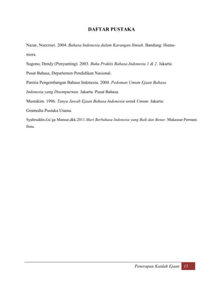 DAFTAR PUSTAKA


Nazar, Noerzisri. 2004. Bahasa Indonesia dalam Karangan Ilmiah. Bandung: Huma-

niora.

Sugono, Dendy (Penyunting). 2003. Buku Praktis Bahasa Indonesia 1 & 2. Jakarta:

Pusat Bahasa, Departemen Pendidikan Nasional.

Panitia Pengembangan Bahasa Indonesia. 2004. Pedoman Umum Ejaan Bahasa

Indonesia yang Disempurnan. Jakarta: Pusat Bahasa.

Mustakim. 1996. Tanya Jawab Ejaan Bahasa Indonesia untuk Umum. Jakarta:

Gramedia Pustaka Utama.

Syahruddin,Ga‟ga Mansur,dkk.2011.Mari Berbahasa Indonesia yang Baik dan Benar. Makassar:Permata
Ilmu.




                                                            Penerapan Kaidah Ejaan 15
 