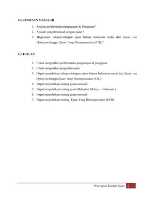 I.2.RUMUSAN MASALAH

        1. Apakah problematika pengucapan & Pengejaan?
        2. Apakah yang dimaksud dengan ejaan ?
        3. Bagaimana tahapan-tahapan ejaan bahasa Indonesia mulai dari Ejaan van
             Ophuysen hingga Ejaan Yang Disempurnakan (EYD)?


I.3.TUJUAN

        1. Untuk mengetahui problematika pengucapan & pengejaan
        2. Untuk mengetahui pengertian ejaan
        3. Dapat menjelaskan tahapan-tahapan ejaan bahasa Indonesia mulai dari Ejaan van
             Ophuysen hingga Ejaan Yang Disempurnakan (EYD)
        4. Dapat menjelaskan tentang ejaan suwandi
        5. Dapat menjelaskan tentang ejaan Melindo ( Melayu – Indonesia )
        6. Dapat menjelaskan tentang ejaan suwandi
        7. Dapat menjelaskan tentang Ejaan Yang Disempurnakan (EYD)




                                                       Penerapan Kaidah Ejaan 2
 