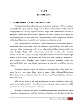 BAB II

                                            PEMBAHASAN



II.1.PROBLEMATIKA PENGUCAPAN & PENGEJAAN

       Usaha pembakuan bahasa Indonesia yang telah dirintis sejak tahun 1901 ternyata belum
menunjukkan hasil yang paripurna hingga saat ini.Dalam pemakaian bahasa Indonesia,masih
sering dijumpai kata-kata yang dieja atau diucapkan dengan tidak tepat.Umumnya kesalahan itu
perpangkal pada kesalahan ejaan sehingga sekaligus juga terjadi kesalahan pengucapan.Selain
itu,pembacaaan kata-kata yang sudah betul ejaannya terkadang masih dibaca dengan lafal yang
salah padahal dalam situasi resmi,seharusnya kesalahan seperti itu tidak terjadi.

       Salah eja dan salah ucap itu biasanya terjadi karena pengaruh bahasa daerah.Kata-kata
nomor,besok,Rabu,Kamis biasanya dieja dan diucapkan nomer,besuk,dan Rebo, oleh orang-
orang yang bahasa pertamanya ( mother tongue ) bahasa Jawa.Kadang ejaannya sudah benar
tetapi diucapkan dengan tidak benar,misalnya: fakultas,ke mana,dan jalan diucapkan
pakultas,komana dan         jalang oleh orang Bugis-Makassar.Selain itu,kesalahan ucapan dapat
disebabkan adanya bunyi yang berbeda tetapi dalam ejaan tidak dibedakan.Contohnya kata
„peka‟(sensitif)   sering    dilafalkan   pepet   padahal   seharusnya   dilafalkan   seperti   kata
teras(serambi).Kata „teras‟ yang dilfalkan menggunakan „e‟,pepet akan memiliki arti lain yaitu
inti kayu.

       Kesalahan ucapan juga sering kali disebabkan penggunaan ejaan bahasa daerah Jawa
seperti huruf a yang harus dibaca seperti o dalam bahasa Indonesia.Misalnya,nama
„Poerwadarminta‟ yang seharusnya dibaca Purwodarminto dan „Poejasemedi‟ yang seharusnya
dibaca Pujosemedi.

       Salah eja juga sering terjadi pada penulisan kata-kata yang berasal dari bahasa asing
seperti sistim,kongkrit,tehnik,extra thesis,kwitansi, dan resiko,yang seharusnya ejaannya adalah
system,konkret,teknik,ekstra,tesis,kuitansi, dan risiko.

       Kesalahan pengucapan yang sudah menjadi kebiasaan dan akan sulit dibetulkan seperti
yang dialami kalangan generasi tua.Untuk itu,hendaknya kesalahan yang demikian dihindari dan


                                                               Penerapan Kaidah Ejaan 3
 