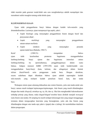 tidak menular pada generasi muda.Salah satu cara menghindarinya adalah mempelajari dan
memahami sedini mungkin tentang seluk-beluk ejaan.



II.2.PENGERTIAN EJAAN

    Ejaan       ialah   penggambaran           bunyi    bahasa      dengan      kaidah    tulis-menulis      yang
distandardisasikan. Lazimnya, ejaan mempunyai tiga aspek, yakni :
            Aspek fonologis yang menyangkut penggambaran fonem dengan huruf dan
            penyusunan abjad .
            Aspek                 morfologi             yang               menyangkut              penggambaran
            satuan-satuan morfemis
            Aspek                  sintaksis               yang                menyangkut                 penanda
            ujaran tanda baca (Badudu, 1984:7).
Keraf                         (1988:51)                              mengatakan                             bahwa
ejaan        ialah           keseluruhan               peraturan            bagaimana            menggambarkan
lambang-lambang             bunyi           ujaran        dan         bagaimana          interrelasi        antara
lambang-lambang             itu       (pemisahannya,               penggabungannya)              dalam       suatu
bahasa.     Adapun         menurut         KBBI      (1993:250)       ejaan     ialah    kaidah-kaidah        cara
menggambarkan           bunyi-bunyi         (kata,     kalimat,      dan      sebagainya)        dalam     bentuk
tulisan     (huruf-huruf)          serta       penggunaan          tanda      baca.      Dengan          demikian,
secara    sederhana        dapat      dikatakan        bahwa        ejaan     adalah     seperangkat       kaidah
tulis-menulis       yang      meliputi         kaidah      penulisan          huruf,     kata,      dan      tanda
baca.
    Walaupun sistem ejaan sekarang didasarkan atas sistem fonemis, yaitu satu tanda untuk satu
bunyi, namun masih terdapat kepincangan-kepincangan. Ada fonem yang masih dilambangkan
dengan dua tanda (diagraf), misalnya ng, ny, kh, dan sy. Jika kita menghendaki kekonsekuenan
terhadap prinsip yang dianut, maka diagraf-diagraf tersebut harus dirubah menjadi monograf
(satu fonem satu tanda). Di samping itu masih terdapat kekurangan lain yang sangat mengganggu
terutama dalam mengucapkan kata-kata yang bersangkutan, yaitu ada dua fonem yang
dilambangkan dengan satu tanda saja yakni e (pepet) dan e (taling). Ini menimbulkan dualisme
dalam pengucapan.

                                                                            Penerapan Kaidah Ejaan 4
 