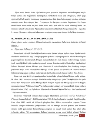 Ejaan suatu bahasa tidak saja berkisar pada persoalan bagaimana melambangkan bunyi-
bunyi ujaran serta bagaimana menempatkan tanda-tanda baca dan sebagainya, tetapi juga
meliputi hal-hal seperti: bagaimana menggabungkan kata-kata, baik dengan imbuhan-imbuhan
maupun antara kata dengan kata. Pemotongan itu berguna terutama bagaimana kita harus
memisahkan huruf-huruf itu pada akhir suatu baris, bila baris itu tidak memungkinkan kita
menulils seluruh kata di sana. Apakah kita harus memisahkan kata bunga menjadi bu – nga atau
b – unga . Semuanya ini memerlukan suatu peraturan umum, agar jangan timbul kesewenangan.


II.3.PEMBINAAN EJAAN BAHASA INDONESIA
Ejaan-ejaan untuk bahasa Melayu/Indonesia mengalami beberapa tahapan sebagai
berikut :
a. Ejaan van Ophuysen(1901-1947)

   Pemerintah kolonial Hindia-Belanda menyadari bahwa bahasa Melayu dapat dipakai untuk
membantu administrasi bagi kalangan pegawai pribumi karena penguasaan bahasa Belanda para
pegawai pribumi dinilai lemah. Dengan menyandarkan diri pada bahasa Melayu Tinggi (karena
telah memiliki kitab-kitab rujukan) sejumlah sarjana Belanda mulai terlibat dalam standardisasi
bahasa. Promosi bahasa Melayu pun dilakukan di sekolah-sekolah dan didukung dengan
penerbitan karya sastra dalam bahasa Melayu. Akibat pilihan ini terbentuklah "embrio" bahasa
Indonesia yang secara perlahan mulai terpisah dari bentuk semula bahasa Melayu Riau-Johor.
   Pada awal abad ke-20 perpecahan dalam bentuk baku tulisan bahasa Melayu mulai terlihat.
Di tahun 1901, Indonesia (sebagai Hindia-Belanda) mengadopsi ejaan Van Ophuijsen dan pada
tahun 1904 Persekutuan Tanah Melayu (kelak menjadi bagian dari Malaysia) di bawah Inggris
mengadopsi ejaan Wilkinson. Ejaan Van Ophuysen diawali dari penyusunan Kitab Logat Melayu
(dimulai tahun 1896) van Ophuijsen, dibantu oleh Nawawi Soetan Ma‟moer dan Moehammad
Taib Soetan Ibrahim.
   Intervensi pemerintah semakin kuat dengan dibentuknya Commissie voor de Volkslectuur
("Komisi Bacaan Rakyat" - KBR) pada tahun 1908. Kelak lembaga ini menjadi Balai Poestaka.
Pada tahun 1910 komisi ini, di bawah pimpinan D.A. Rinkes, melancarkan program Taman
Poestaka dengan membentuk perpustakaan kecil di berbagai sekolah pribumi dan beberapa
instansi milik pemerintah. Perkembangan program ini sangat pesat, dalam dua tahun telah
terbentuk sekitar 700 perpustakaan. Bahasa Indonesia secara resmi diakui sebagai "bahasa
                                                            Penerapan Kaidah Ejaan 5
 