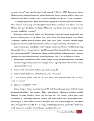 persatuan bangsa" pada saat Sumpah Pemuda tanggal 28 Oktober 1928. Penggunaan bahasa
Melayu sebagai bahasa nasional atas usulan Muhammad Yamin, seorang politikus, sastrawan,
dan ahli sejarah. Dalam pidatonya pada Kongres Nasional kedua di Jakarta, Yamin mengatakan,
     "Jika mengacu pada masa depan bahasa-bahasa yang ada di Indonesia dan kesusastraannya,
hanya ada dua bahasa yang bisa diharapkan menjadi bahasa persatuan yaitu bahasa Jawa dan
Melayu. Tapi dari dua bahasa itu, bahasa Melayulah yang lambat laun akan menjadi bahasa
pergaulan atau bahasa persatuan."
     Selanjutnya perkembangan bahasa dan kesusastraan Indonesia banyak dipengaruhi oleh
sastrawan Minangkabau, seperti Marah Rusli, Abdul Muis, Nur Sutan Iskandar, Sutan Takdir
Alisyahbana, Hamka, Roestam Effendi, Idrus, dan Chairil Anwar. Sastrawan tersebut banyak
mengisi dan menambah perbendaharaan kata, sintaksis, maupun morfologi bahasa Indonesia.
     Ejaan ini merupakan ejaan bahasa Melayu dengan huruf Latin. Charles Van Ophuijsen yang
dibantu oleh Nawawi Soetan Ma‟moer dan Moehammad Taib Soetan Ibrahim menyusun ejaan
baru ini pada tahun 1896. Pedoman tata bahasa yang kemudian dikenal dengan nama ejaan van
Ophuijsen itu resmi diakui pemerintah kolonial pada tahun 1901. Ciri-ciri dari ejaan ini yaitu:
1. Huruf ï untuk membedakan antara huruf i sebagai akhiran dan karenanya harus disuarakan
     tersendiri dengan diftong seperti mulaï dengan ramai. Juga digunakan untuk menulis huruf y
     seperti dalam Soerabaïa.

2. Huruf j untuk menuliskan kata-kata jang, pajah, sajang, dsb.

3. Huruf oe untuk menuliskan kata-kata goeroe, itoe, oemoer, dsb.

4.   Tanda diakritik, seperti koma ain dan tanda trema, untuk menuliskan kata-kata ma’moer,
’akal, ta’, pa’, dsb.

b. Ejaan Suwandi(1947-1972)

     Selama Kongres Bahasa Indonesia tahun 1938 telah disarankan agar ejaan itu lebih banyak
diinternasionalisasikan. Dan memang dalam perkembangan selanjutnya terutama sesudah
Indonesia merdeka dirasakan bahwa ada beberapa hal yang kurang praktis yang harus
disempurnakan. Sebenarnya perubahan ejaan itu telah dirancangkan waktu pendudukan Jepang.
Pada tanggal 19 Maret 1947 dikeluarkan penetapan baru oleh Menteri Pengajaran, Pendidikan
dan Kebudayaan Suwandi (SK No. 264/Bag.A/47) tentang perubahan ejaan bahasa Indonesia;
sebab itu ejaan ini kemudian terkenal dengan nama Ejaan Suwandi.

                                                              Penerapan Kaidah Ejaan 6
 