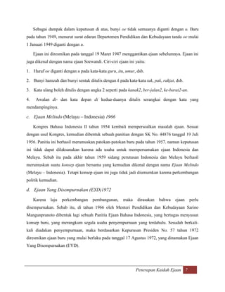 Sebagai dampak dalam keputusan di atas, bunyi oe tidak semuanya diganti dengan u. Baru
pada tahun 1949, menurut surat edaran Departemen Pendidikan dan Kebudayaan tanda oe mulai
1 Januari 1949 diganti dengan u.

     Ejaan ini diresmikan pada tanggal 19 Maret 1947 menggantikan ejaan sebelumnya. Ejaan ini
juga dikenal dengan nama ejaan Soewandi. Ciri-ciri ejaan ini yaitu:

1. Huruf oe diganti dengan u pada kata-kata guru, itu, umur, dsb.

2. Bunyi hamzah dan bunyi sentak ditulis dengan k pada kata-kata tak, pak, rakjat, dsb.

3. Kata ulang boleh ditulis dengan angka 2 seperti pada kanak2, ber-jalan2, ke-barat2-an.

4.    Awalan di- dan kata depan di kedua-duanya ditulis serangkai dengan kata yang
mendampinginya.

c. Ejaan Melindo (Melayu – Indonesia) 1966

     Kongres Bahasa Indonesia II tahun 1954 kembali mempersoalkan masalah ejaan. Sesuai
dengan usul Kongres, kemudian dibentuk sebuah panitian dengan SK No. 44876 tanggal 19 Juli
1956. Panitia ini berhasil merumuskan patokan-patokan baru pada tahun 1957. namun keputusan
ini tidak dapat dilaksanakan karena ada usaha untuk mempersamakan ejaan Indonesia dan
Melayu. Sebab itu pada akhir tahun 1959 sidang perutusan Indonesia dan Melayu berhasil
merumuskan suatu konsep ejaan bersama yang kemudian dikenal dengan nama Ejaan Melindo
(Melayu – Indonesia). Tetapi konsep ejaan ini juga tidak jadi diumumkan karena perkembangan
politik kemudian.

d. Ejaan Yang Disempurnakan (EYD)1972

     Karena   laju   perkembangan    pembangunan,     maka    dirasakan   bahwa   ejaan     perlu
disempurnakan. Sebab itu, di tahun 1966 oleh Menteri Pendidikan dan Kebudayaan Sarino
Mangunpranoto dibentuk lagi sebuah Panitia Ejaan Bahasa Indonesia, yang bertugas menyusun
konsep baru, yang merangkum segala usaha penyempurnaan yang terdahulu. Sesudah berkali-
kali diadakan penyempurnaan, maka berdasarkan Kepurusan Presiden No. 57 tahun 1972
diresmikan ejaan baru yang mulai berlaku pada tanggal 17 Agustus 1972, yang dinamakan Ejaan
Yang Disempurnakan (EYD).




                                                             Penerapan Kaidah Ejaan 7
 