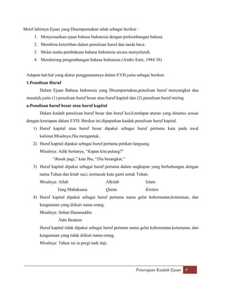 Motif lahirnya Ejaan yang Disempurnakan ialah sebagai berikut :
      1. Menyesuaikan ejaan bahasa Indonesia dengan perkembangan bahasa.
      2. Membina ketertiban dalam penulisan huruf dan tanda baca.
      3. Mulai usaha pembakuan bahasa Indonesia secara menyeluruh.
      4. Mendorong pengembangan bahasa Indonesia (Ambo Enre, 1984:38)


 Adapun hal-hal yang diatur penggunaannya dalam EYD,yaitu sebagai berikut:
 1.Penulisan Huruf
         Dalam Ejaan Bahasa Indonesia yang Disempurnakan,penulisan huruf menyangkut dua
 masalah,yaitu (1) penulisan huruf besar atau huruf kapital dan (2) penulisan huruf miring.
 a.Penulisan huruf besar atau huruf kapital
         Dalam kaidah penulisan huruf besar dan huruf kecil,terdapat aturan yang dinamis sesuai
 dengan ketetapan dalam EYD. Berikut ini dipaparkan kaidah penulisan huruf kapital.
     1) Huruf kapital atau huruf besar dipakai sebagai huruf pertama kata pada awal
         kalimat.Misalnya:Dia mengantuk..
     2) Huruf kapital dipakai sebagai huruf pertama petikan langsung.
         Misalnya: Adik bertanya, “Kapan kita pulang?”
                “Besok pagi,” kata Ibu, “Dia berangkat.”
     3) Huruf kapital dipakai sebagai huruf pertama dalam ungkapan yang berhubungan dengan
         nama Tuhan dan kitab suci, termasuk kata ganti untuk Tuhan.
         Misalnya: Allah                       Alkitab              Islam
                   Yang Mahakuasa              Quran                Kristen
     4) Huruf kapital dipakai sebagai huruf pertama nama gelar kehormatan,keturunan, dan
         keagamaan yang diikuti nama orang.
         Misalnya: Sultan Hasanuddin
                   Nabi Ibrahim
         Huruf kapital tidak dipakai sebagai huruf pertama nama gelar kehormatan,keturunan, dan
         keagamaan yang tidak diikuti nama orang.
         Misalnya: Tahun ini ia pergi naik haji.




                                                               Penerapan Kaidah Ejaan 9
 