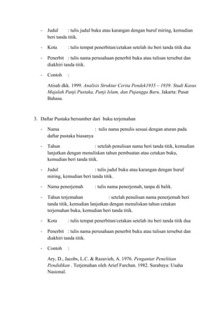 - Judul : tulis judul buku atau karangan dengan huruf miring, kemudian
beri tanda titik.
- Kota : tulis tempat penerbitan/cetakan setelah itu beri tanda titik dua
- Penerbit : tulis nama perusahaan penerbit buku atau tulisan tersebut dan
diakhiri tanda titik.
- Contoh :
Atisah dkk. 1999. Analisis Struktur Cerita Pendek1935 – 1939: Studi Kasus
Majalah Panji Pustaka, Panji Islam, dan Pujangga Baru. Jakarta: Pusat
Bahasa.
3. Daftar Pustaka bersumber dari buku terjemahan
- Nama : tulis nama penulis sesuai dengan aturan pada
daftar pustaka biasanya
- Tahun : setelah penulisan nama beri tanda titik, kemudian
lanjutkan dengan menuliskan tahun pembuatan atau cetakan buku,
kemudian beri tanda titik.
- Judul : tulis judul buku atau karangan dengan huruf
miring, kemudian beri tanda titik.
- Nama penerjemah : tulis nama penerjemah, tanpa di balik.
- Tahun terjemahan : setelah penulisan nama penerjemah beri
tanda titik, kemudian lanjutkan dengan menuliskan tahun cetakan
terjemahan buku, kemudian beri tanda titik.
- Kota : tulis tempat penerbitan/cetakan setelah itu beri tanda titik dua
- Penerbit : tulis nama perusahaan penerbit buku atau tulisan tersebut dan
diakhiri tanda titik.
- Contoh :
Ary, D., Jacobs, L.C. & Razavieh, A. 1976. Pengantar Penelitian
Pendidikan . Terjemahan oleh Arief Furchan. 1982. Surabaya: Usaha
Nasional.
 