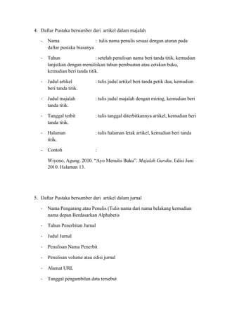 4. Daftar Pustaka bersumber dari artikel dalam majalah
- Nama : tulis nama penulis sesuai dengan aturan pada
daftar pustaka biasanya
- Tahun : setelah penulisan nama beri tanda titik, kemudian
lanjutkan dengan menuliskan tahun pembuatan atau cetakan buku,
kemudian beri tanda titik.
- Judul artikel : tulis judul artikel beri tanda petik dua, kemudian
beri tanda titik.
- Judul majalah : tulis judul majalah dengan miring, kemudian beri
tanda titik.
- Tanggal terbit : tulis tanggal diterbitkannya artikel, kemudian beri
tanda titik.
- Halaman : tulis halaman letak artikel, kemudian beri tanda
titik.
- Contoh :
Wiyono, Agung. 2010. “Ayo Menulis Buku”. Majalah Guruku. Edisi Juni
2010. Halaman 13.
5. Daftar Pustaka bersumber dari artikel dalam jurnal
- Nama Pengarang atau Penulis (Tulis nama dari nama belakang kemudian
nama depan Berdasarkan Alphabetis
- Tahun Penerbitan Jurnal
- Judul Jurnal
- Penulisan Nama Penerbit
- Penulisan volume atau edisi jurnal
- Alamat URL
- Tanggal pengambilan data tersebut
 