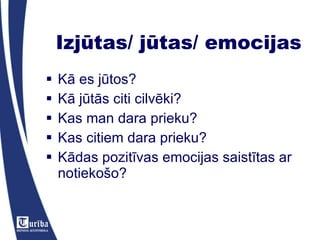 Izjūtas/ jūtas/ emocijas Kā es jūtos? Kā jūtās citi cilvēki? Kas man dara prieku? Kas citiem dara prieku? Kādas pozitīvas emocijas saistītas ar notiekošo? 