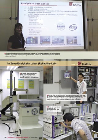 ■ Lidya Jin, Marketing Supervisor, präsentiert uns hier die Zertiﬁkate, die Kaifa von verschiedenen
Institution für seine Qualitätssicherung erhalten hat. Kaifa ist als öffentliche technische Plattform
in China zertiﬁziert.




    Im Zuverlässigkeits Labor (Reliability Lab)


                           ■ Mit dieser Maschine werden
                           Rüttel- und Vibrationstests
                           durchgeführt; die Maschine
                           dahinter dient für Fallhöhentests.




                                                                             ■ Zico ist einer der erfahrensten Testingenieure bei Kaifa. Hier zeigt
                                                                             er uns eine Alterungskammer (Aging Chamber). Er erzählt uns: “Die
                                                                             Produkte werden hier 1 Woche lang bei 70° Celsius gehalten.” 5
                                                                             dieser Kammern sind im Zuverlässigkeits Labor im Einsatz.




                                                                             ■ Einer der Ingenieure
                                                                             arbeitet an der
                                                                             Surge Immunity Test
                                                                             Maschine




68 TELE-satellite — Global Digital TV Magazine — 02-03/2010 — www.TELE-satellite.com
 