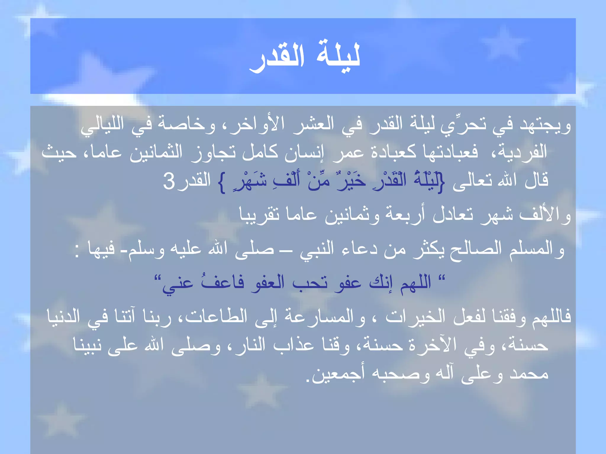 ليلة القدر ويجتهد في تحرِّي ليلة القدر في العشر الأواخر، وخاصة في الليالي الفردية،  فعبادتها كعبادة عمر إنسان كامل تجاوز الثمانين عاما، حيث قال الله تعالى   { لَيْلَةُ الْقَدْرِ خَيْرٌ مِّنْ أَلْفِ شَهْرٍ  }  القدر 3   والألف شهر تعادل أربعة وثمانين عاما تقريبا والمسلم الصالح  يكثر من دعاء النبي  –  صلى الله عليه وسلم -  فيها  : ”  اللهم إنك عفو تحب العفو فاعفُ عني“ فاللهم وفقنا لفعل الخيرات ، والمسارعة إلى الطاعات، ربنا آتنا في الدنيا حسنة، وفي الآخرة حسنة، وقنا عذاب النار، وصلى الله على نبينا محمد وعلى آله وصحبه أجمعين . 