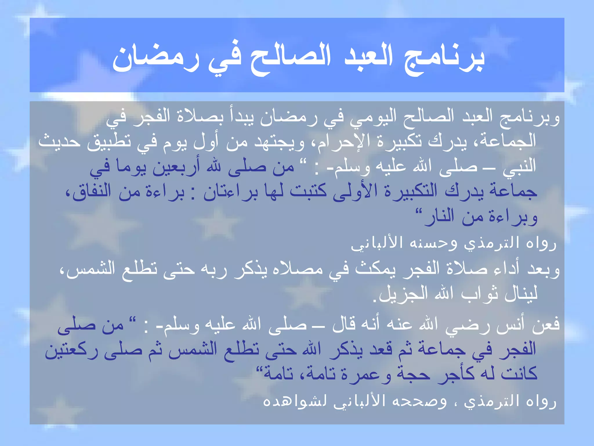 برنامج العبد الصالح في رمضان وبرنامج العبد الصالح اليومي في رمضان يبدأ بصلاة الفجر في الجماعة، يدرك تكبيرة الإحرام، ويجتهد من أول يوم في تطبيق حديث النبي – صلى الله عليه وسلم - : ”  من صلى لله أربعين يوما في جماعة يدرك التكبيرة الأولى كتبت لها براءتان  :  براءة من النفاق، وبراءة من النار“ رواه الترمذي وحسنه الألباني وبعد أداء صلاة الفجر يمكث في مصلاه يذكر ربه حتى تطلع الشمس، لينال ثواب الله الجزيل . فعن أنس رضي الله عنه أنه قال – صلى الله عليه وسلم - :  ”  من صلى الفجر في جماعة ثم قعد يذكر الله حتى تطلع الشمس ثم صلى ركعتين كانت له كأجر حجة وعمرة تامة، تامة“ رواه الترمذي ، وصححه الألباني لشواهده 