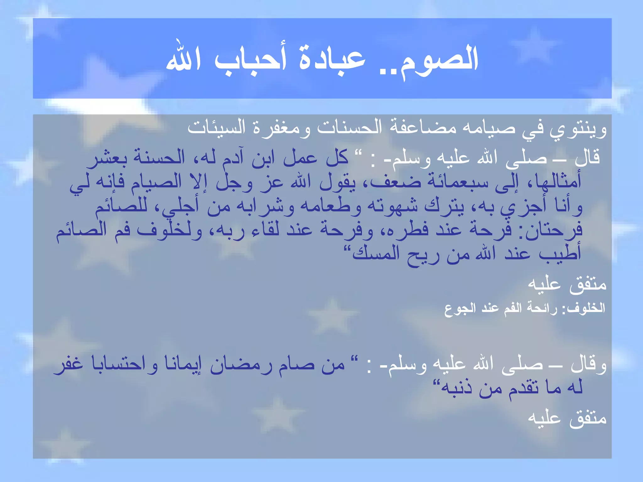 الصوم ..  عبادة أحباب الله وينتوي في صيامه مضاعفة الحسنات ومغفرة السيئات قال – صلى الله عليه وسلم - : ”  كل عمل ابن آدم له، الحسنة بعشر أمثالها، إلى سبعمائة ضعف، يقول الله عز وجل إلا الصيام فإنه لي وأنا أجزي به، يترك شهوته وطعامه وشرابه من أجلي، للصائم فرحتان :  فرحة عند فطره، وفرحة عند لقاء ربه، ولخلوف فم الصائم أطيب عند الله من ريح المسك“ متفق عليه الخلوف :  رائحة الفم عند الجوع وقال – صلى الله عليه وسلم - :  ”  من صام رمضان إيمانا واحتسابا غفر له ما تقدم من ذنبه“ متفق عليه 