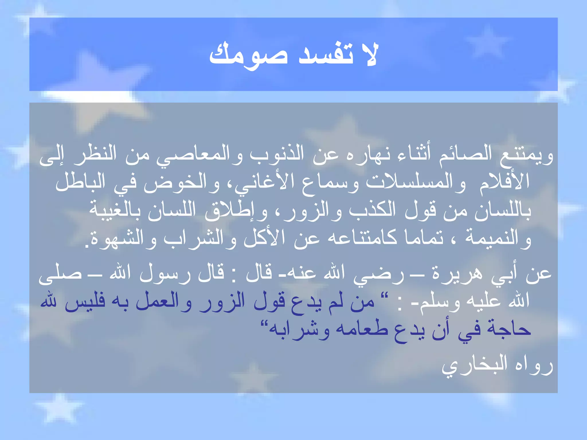 لا تفسد صومك ويمتنع الصائم أثناء نهاره عن الذنوب والمعاصي من النظر إلى الأفلام  والمسلسلات وسماع الأغاني، والخوض في الباطل باللسان من قول الكذب والزور، وإطلاق اللسان بالغيبة والنميمة ، تماما كامتناعه عن الأكل والشراب والشهوة . عن أبي هريرة – رضي الله عنه -  قال  :  قال رسول الله – صلى الله عليه وسلم - :  ”  من لم يدع قول الزور والعمل به فليس لله حاجة في أن يدع طعامه وشرابه“ رواه البخاري 