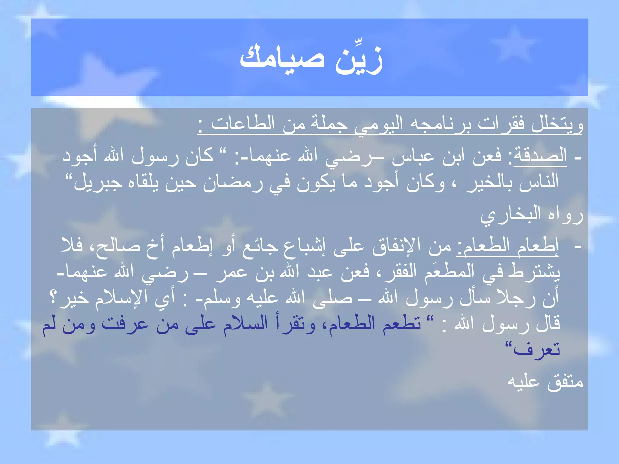 زيِّن صيامك ويتخلل فقرات برنامجه اليومي جملة من الطاعات  : -  الصدقة :  فعن ابن عباس –رضي الله عنهما -: ”  كان رسول الله أجود الناس بالخير ، وكان أجود ما يكون في رمضان حين يلقاه جبريل“ رواه البخاري إطعام الطعام :   من الإنفاق على إشباع جائع أو إطعام أخ صالح، فلا يشترط في المطعَم الفقر، فعن عبد الله بن عمر – رضي الله عنهما -  أن رجلا سأل رسول الله – صلى الله عليه وسلم - :  أي الإسلام خير؟ قال رسول الله  :  ”  تطعم الطعام، وتقرأ السلام على من عرفت ومن لم تعرف“ متفق عليه 