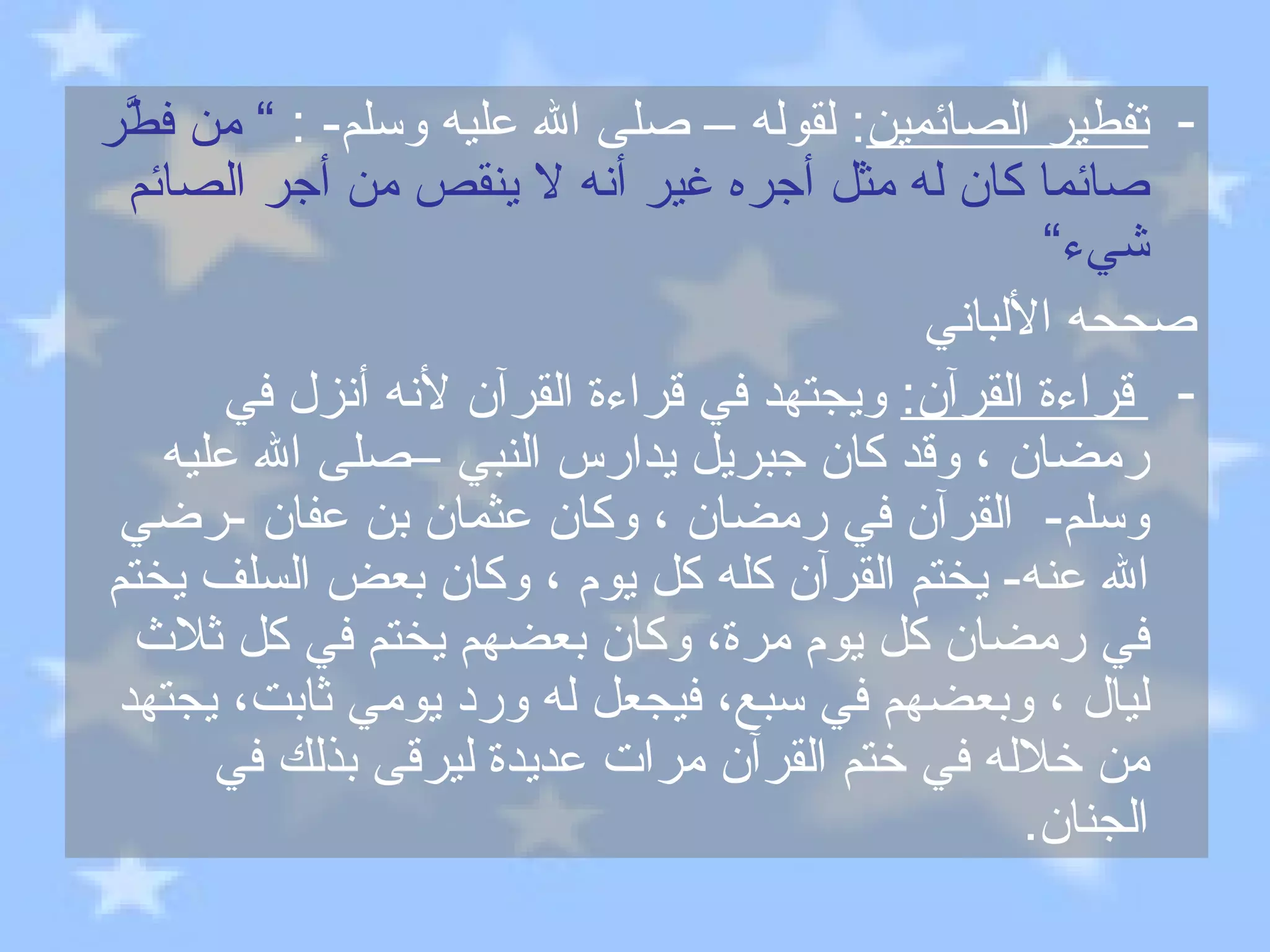 تفطير الصائمين :  لقوله – صلى الله عليه وسلم - :  ”  من فطَّر صائما كان له مثل أجره غير أنه لا ينقص من أجر الصائم شيء“ صححه الألباني قراءة القرآن :   ويجتهد في قراءة القرآن لأنه أنزل في رمضان ، وقد كان جبريل يدارس النبي –صلى الله عليه وسلم -  القرآن في رمضان ، وكان عثمان بن عفان  - رضي الله عنه -  يختم القرآن كله كل يوم ، وكان بعض السلف يختم في رمضان كل يوم مرة، وكان بعضهم يختم في كل ثلاث ليال ، وبعضهم في سبع، فيجعل له ورد يومي ثابت، يجتهد من خلاله في ختم القرآن مرات عديدة ليرقى بذلك في الجنان . 