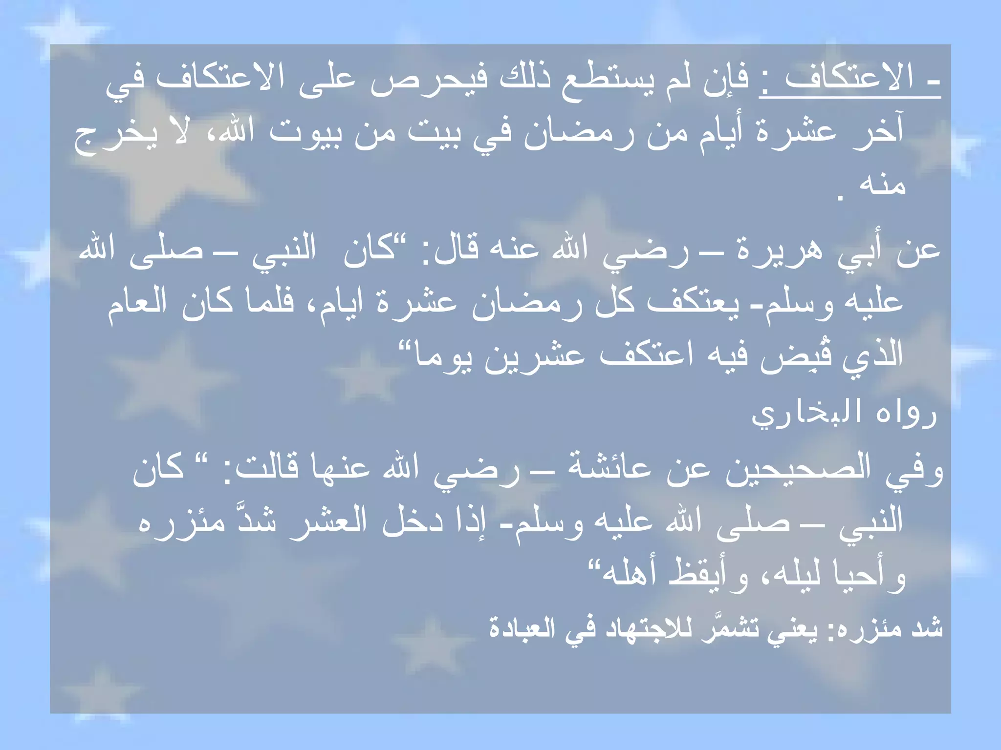 -  الاعتكاف  :   فإن لم يستطع ذلك فيحرص على الاعتكاف في آخر عشرة أيام من رمضان في بيت من بيوت الله، لا يخرج منه  . عن أبي هريرة – رضي الله عنه قال : ” كان  النبي – صلى الله عليه وسلم -  يعتكف كل رمضان عشرة ايام، فلما كان العام الذي قُبِض فيه اعتكف عشرين يوما“ رواه البخاري وفي الصحيحين عن عائشة – رضي الله عنها قالت : ”  كان النبي – صلى الله عليه وسلم -  إذا دخل العشر شدَّ مئزره وأحيا ليله، وأيقظ أهله“ شد مئزره :  يعني تشمَّر للاجتهاد في العبادة 