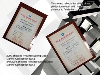 This award reflects the ability of my
                                      production model and I have enough
                                      patience to finish the.competition




2009 Zhejiang Province Sailing Model
Making Competition NO.2
and 2008 Zhejiang Province Sailing Model
Making Competition NO.1
 
