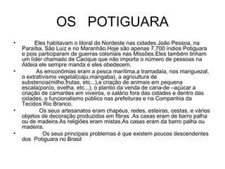OS POTIGUARA
• Eles habitavam o litoral do Nordeste nas cidades João Pessoa, na
Paraíba, São Luiz e no Maranhão.Hoje são apenas 7.700 índios Potiguara
e pois participaram de guerras coloniais nas Missões.Eles também tinham
um líder chamado de Cacique que não importa o número de pessoas na
Aldeia ele sempre manda e eles obedecem.
• As emconômias eram a pesca marítima,a tramadaia, nos manguezal,
o extrativismo vegetal(caju,mangaba), a agricultura de
substencia(milho,frutas, etc...),a criação de animais em pequena
escala(porco, ovelha, etc...), o plantio da venda de cana-de –açúcar a
criação de camarões em viveiros, o salário fora das cidades e dentro das
cidades, o funcionalismo público nas prefeituras e na Companhia da
Tecidos Rio Branco.
• Os seus artesanatos eram chapéus, redes, esteiras, cestas, e vários
objetos de decoração produzidos em fibras .As casas eram de barro palha
ou de madeira.As religiões eram mistas.As casas eram da barro palha ou
madeira.
• Os seus principais problemas é que existem poucos descendentes
dos Potiguara no Brasil
 