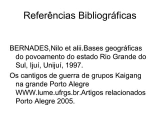 Referências Bibliográficas
BERNADES,Nilo et alii.Bases geográficas
do povoamento do estado Rio Grande do
Sul, Ijuí, Unijuí, 1997.
Os cantigos de guerra de grupos Kaigang
na grande Porto Alegre
WWW.lume.ufrgs.br.Artigos relacionados
Porto Alegre 2005.
 