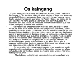 Os kaingang
•
Viviam na região dos estados de São Paulo, Paraná, Santa Catarina e
Rio Grande do Sul, também foi registrada a existencia de grupos Kaingang
no século XVII no curso superior do rio Uruguai;tinham as extensa matas
do alto Uruguai,numa área que vai do rio Piratini (Oeste) até abacia do rio
Caí, a Leste e no litoral que teve a conexão com os Portugueses .Na
atualidade eles são 25.000.As atividades econômicas deles são que eles
faziam os objetos e depois eles vendiam.
• Os modelos de artesanato eram feitos de palha,as religiões eram
mistas, os mitos eram muitos enventados por pessoas diferentes,, como
que eles afirmavam que os primeiros da sua nação saíram do solo; por isso
têm cor de terra.As cerimonias eram muitas, como por exemplo:rituais para
ganhar a guerra,tambem a dança da chuva e a cerimonia que transformava
a criança em homem que levavam a criança nas montanha mais alta para
passar a noite com os olhos vendados e perto o seu pai para ver se seu
filho eria pasar no teste de coragem.Eles viviam da caça da coleta de
alimentos.Os seus modelos de habitação eram feitos de madeira e
qualquer matéria-prima tirada da natureza. O jeito que eles falavam eram
bem esquisitos, mas pertencia a tribo chamada jê.
• Os seus principais problemas enfrentados eram suas terras sendo
ocupadas pelos agricultores, o seu jeito de falar esta mudando para falar
português,estão perdendo as casas, e a maioria estão vivendo nas terras
dadas pelo Governo.
• Mas todos os índios tem os mesmos direitos como qualquer um.
 
