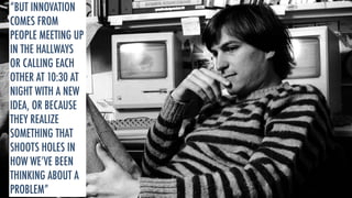 “BUT INNOVATION 
COMES FROM 
PEOPLE MEETING UP 
IN THE HALLWAYS 
OR CALLING EACH 
OTHER AT 10:30 AT 
NIGHT WITH A NEW 
IDEA, OR BECAUSE 
THEY REALIZE 
SOMETHING THAT 
SHOOTS HOLES IN 
HOW WE’VE BEEN 
THINKING ABOUT A 
PROBLEM” 
 