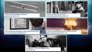 “HEAVIER THAN AIR FLYING MACHINES ARE IMPOSSIBLE.” 
LORD KELVIN, ROYAL SOCIETY, 1895 
“THERE IS NO REASON FOR ANY INDIVIDUAL TO AHAVE A COMPUTER IN THEIR HOME.” 
KEN OLSEN, DIGITAL EQUIPMENT CORPORATION, 1977 
“WHO THE HELL WANTS TO HEAR ACTORS TALK?” 
HARRY WARNER, WARNER BROTHERS PICTURES, 1927 
“THERE IS NO LIKELIHOOD MAN CAN EVER TAP THE POWER OF THE ATOM.” 
ROBERT MILLIKAN, NOBEL PRIZE IN PHYSICS, 1923 
“THE PHONOGRAPH… IS NOT OF ANY COMMERCIAL VALUE.” 
THOMAS EDISON, 1880 
 