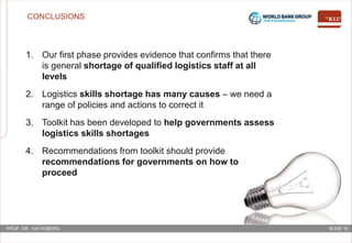 SLIDE 10PROF. DR. KAI HOBERG
CONCLUSIONS
1. Our first phase provides evidence that confirms that there
is general shortage of qualified logistics staff at all
levels
2. Logistics skills shortage has many causes – we need a
range of policies and actions to correct it
3. Toolkit has been developed to help governments assess
logistics skills shortages
4. Recommendations from toolkit should provide
recommendations for governments on how to
proceed
 