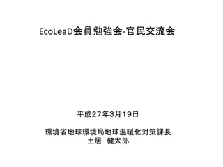EcoLeaD会員勉強会-官民交流会
平成２７年３月１９日
環境省地球環境局地球温暖化対策課長
土居 健太郎
 
