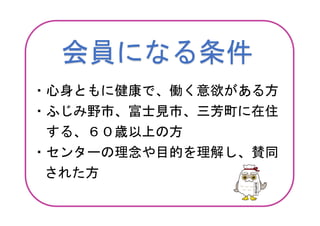 会員になる条件
・心身ともに健康で、働く意欲がある方
・ふじみ野市、富士見市、三芳町に在住
する、６０歳以上の方
・センターの理念や目的を理解し、賛同
された方
 