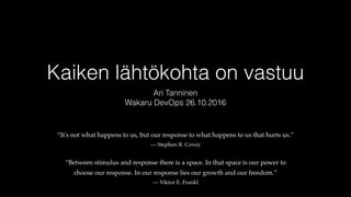 Kaiken lähtökohta on vastuu
Ari Tanninen
Wakaru DevOps 26.10.2016
“It's not what happens to us, but our response to what happens to us that hurts us.”
— Stephen R. Covey
“Between stimulus and response there is a space. In that space is our power to
choose our response. In our response lies our growth and our freedom.”
— Viktor E. Frankl
 