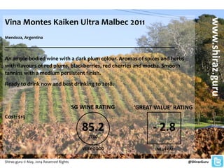 Vina Montes Kaiken Ultra Malbec 2011
Mendoza, Argentina
______________________________________________________
An ample bodied wine with a dark plum colour. Aromas of spices and herbs
with flavours of red plums, blackberries, red cherries and mocha. Smooth
tannins with a medium persistent finish.
Ready to drink now and best drinking to 2018.
Cost: $19
@ShirazGuru
www.shiraz.guru
Shiraz.guru © May, 2014 Reserved Rights
85.2
/100
SG WINE RATING
VERY GOOD
‘GREAT VALUE’ RATING
- 2.8
NEUTRAL
 