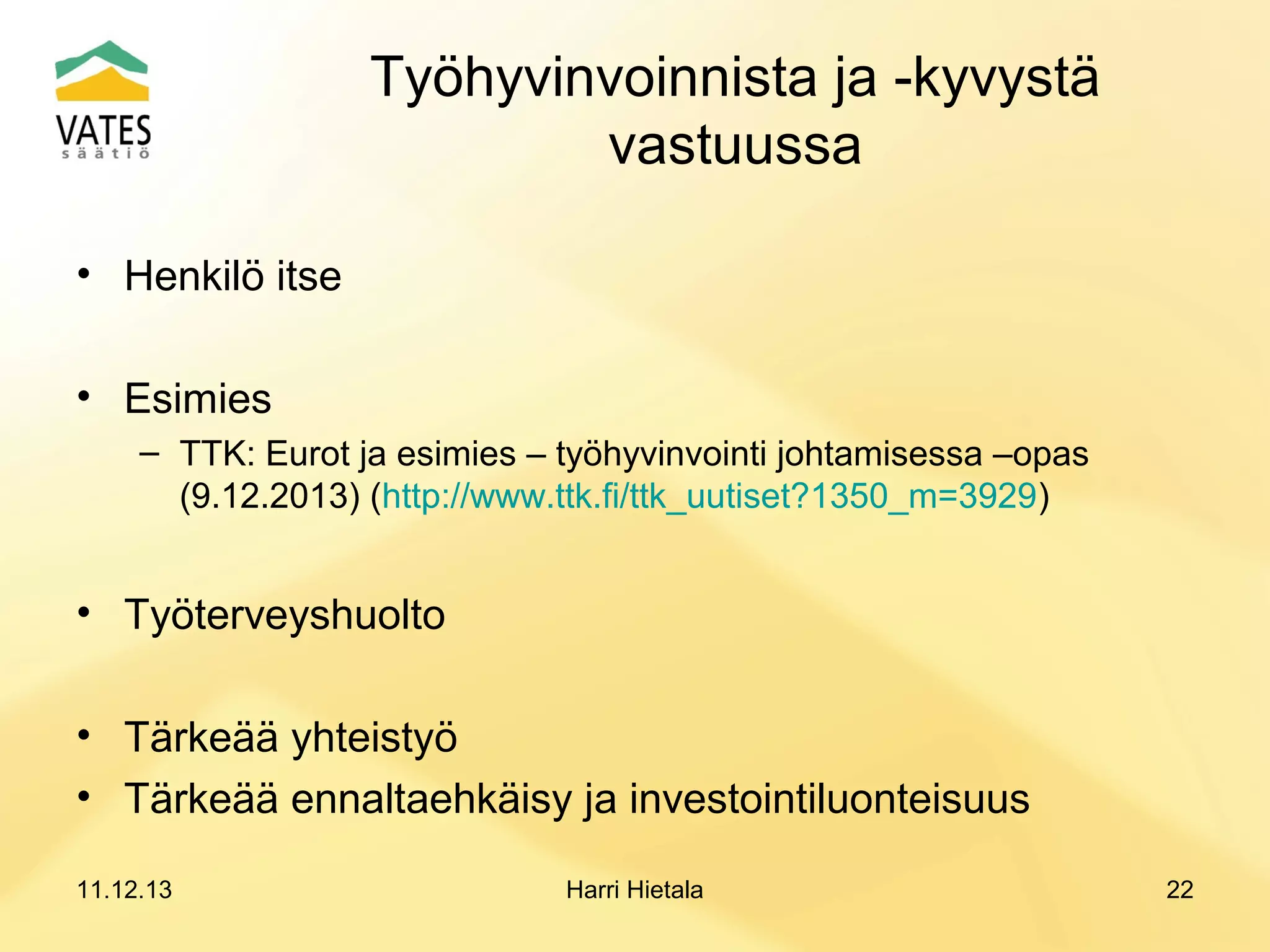 Työhyvinvoinnista ja -kyvystä
vastuussa
• Henkilö itse
• Esimies
– TTK: Eurot ja esimies – työhyvinvointi johtamisessa –opas
(9.12.2013) (http://www.ttk.fi/ttk_uutiset?1350_m=3929)

• Työterveyshuolto
• Tärkeää yhteistyö
• Tärkeää ennaltaehkäisy ja investointiluonteisuus
11.12.13

Harri Hietala

22

 