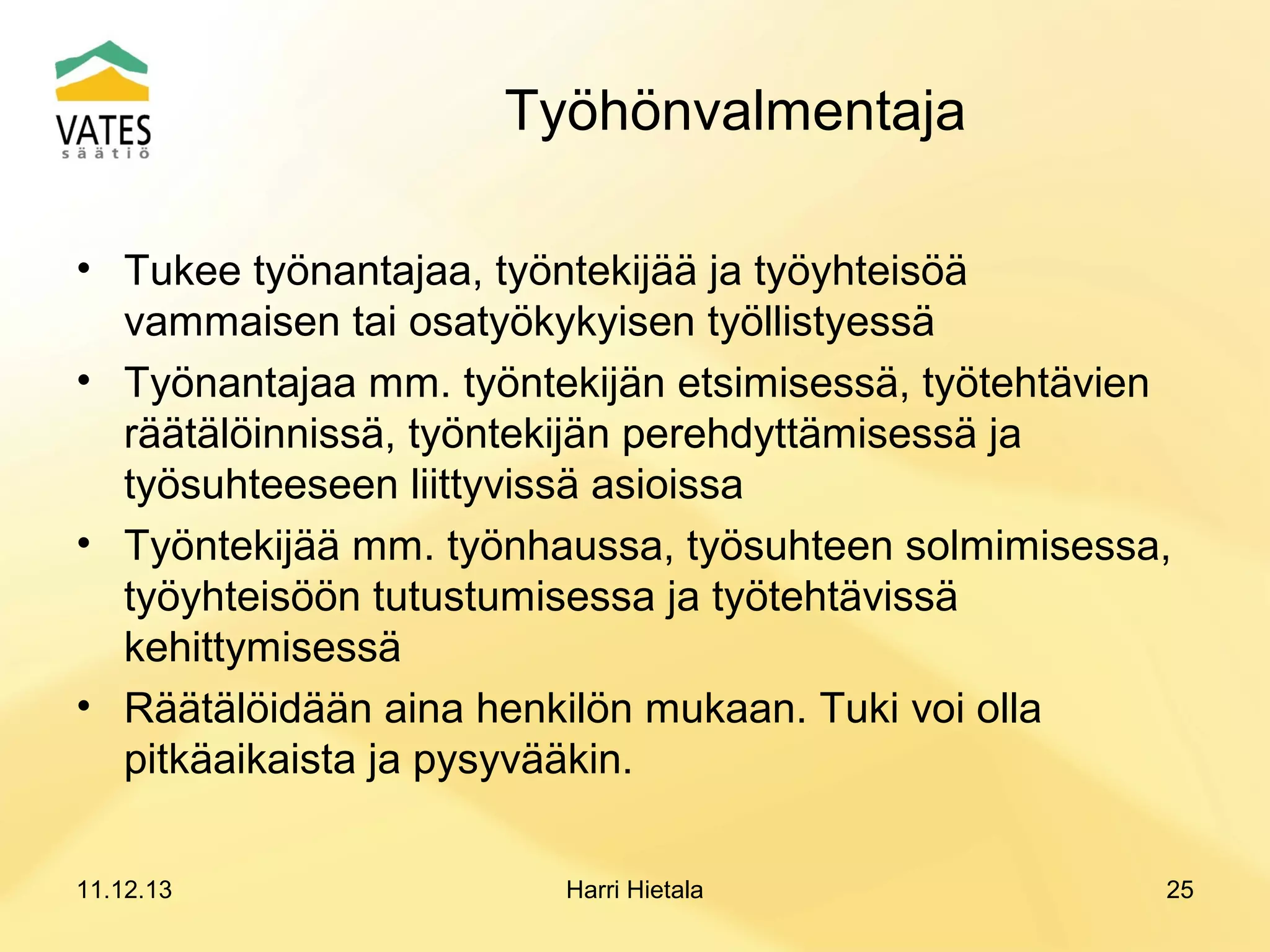 Työhönvalmentaja
• Tukee työnantajaa, työntekijää ja työyhteisöä
vammaisen tai osatyökykyisen työllistyessä
• Työnantajaa mm. työntekijän etsimisessä, työtehtävien
räätälöinnissä, työntekijän perehdyttämisessä ja
työsuhteeseen liittyvissä asioissa
• Työntekijää mm. työnhaussa, työsuhteen solmimisessa,
työyhteisöön tutustumisessa ja työtehtävissä
kehittymisessä
• Räätälöidään aina henkilön mukaan. Tuki voi olla
pitkäaikaista ja pysyvääkin.
11.12.13

Harri Hietala

25

 