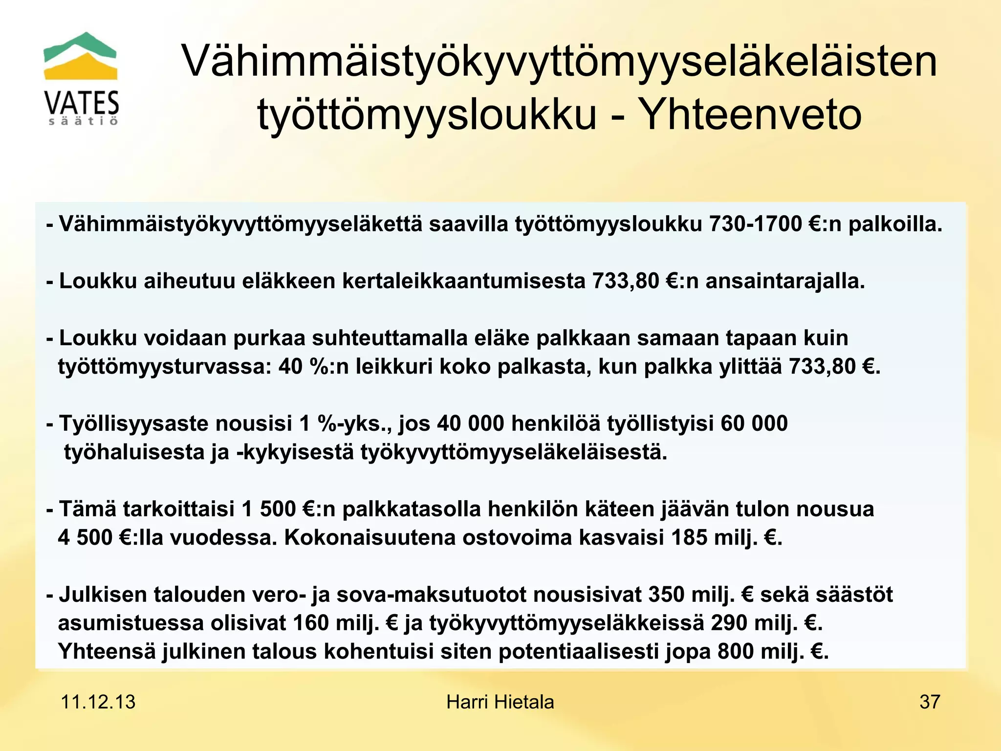 Vähimmäistyökyvyttömyyseläkeläisten
työttömyysloukku - Yhteenveto
- Vähimmäistyökyvyttömyyseläkettä saavilla työttömyysloukku 730-1700 €:n palkoilla.
- Vähimmäistyökyvyttömyyseläkettä saavilla työttömyysloukku 730-1700 €:n palkoilla.
- Loukku aiheutuu eläkkeen kertaleikkaantumisesta 733,80 €:n ansaintarajalla.
- Loukku aiheutuu eläkkeen kertaleikkaantumisesta 733,80 €:n ansaintarajalla.
- Loukku voidaan purkaa suhteuttamalla eläke palkkaan samaan tapaan kuin
- Loukku voidaan purkaa suhteuttamalla eläke palkkaan samaan tapaan kuin
työttömyysturvassa: 40 %:n leikkuri koko palkasta, kun palkka ylittää 733,80 €.
työttömyysturvassa: 40 %:n leikkuri koko palkasta, kun palkka ylittää 733,80 €.
- Työllisyysaste nousisi 1 %-yks., jos 40 000 henkilöä työllistyisi 60 000
- Työllisyysaste nousisi 1 %-yks., jos 40 000 henkilöä työllistyisi 60 000
työhaluisesta ja -kykyisestä työkyvyttömyyseläkeläisestä.
työhaluisesta ja -kykyisestä työkyvyttömyyseläkeläisestä.
- Tämä tarkoittaisi 1 500 €:n palkkatasolla henkilön käteen jäävän tulon nousua
- Tämä tarkoittaisi 1 500 €:n palkkatasolla henkilön käteen jäävän tulon nousua
4 500 €:lla vuodessa. Kokonaisuutena ostovoima kasvaisi 185 milj. €.
4 500 €:lla vuodessa. Kokonaisuutena ostovoima kasvaisi 185 milj. €.
- Julkisen talouden vero- ja sova-maksutuotot nousisivat 350 milj. € sekä säästöt
- Julkisen talouden vero- ja sova-maksutuotot nousisivat 350 milj. € sekä säästöt
asumistuessa olisivat 160 milj. € ja työkyvyttömyyseläkkeissä 290 milj. €.
asumistuessa olisivat 160 milj. € ja työkyvyttömyyseläkkeissä 290 milj. €.
Yhteensä julkinen talous kohentuisi siten potentiaalisesti jopa 800 milj. €.
Yhteensä julkinen talous kohentuisi siten potentiaalisesti jopa 800 milj. €.
11.12.13

Harri Hietala

37

 