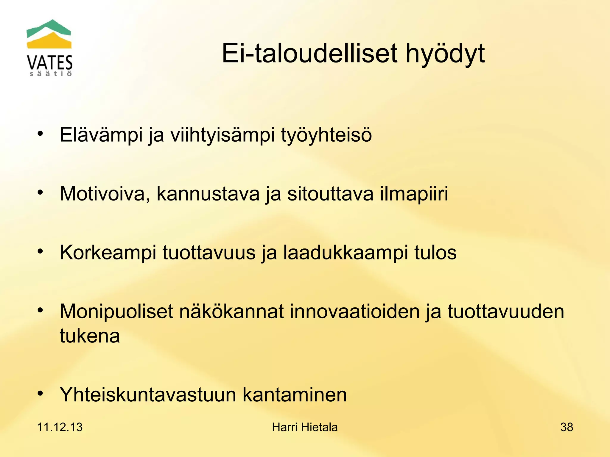 Ei-taloudelliset hyödyt
• Elävämpi ja viihtyisämpi työyhteisö
• Motivoiva, kannustava ja sitouttava ilmapiiri
• Korkeampi tuottavuus ja laadukkaampi tulos
• Monipuoliset näkökannat innovaatioiden ja tuottavuuden
tukena
• Yhteiskuntavastuun kantaminen
11.12.13

Harri Hietala

38

 