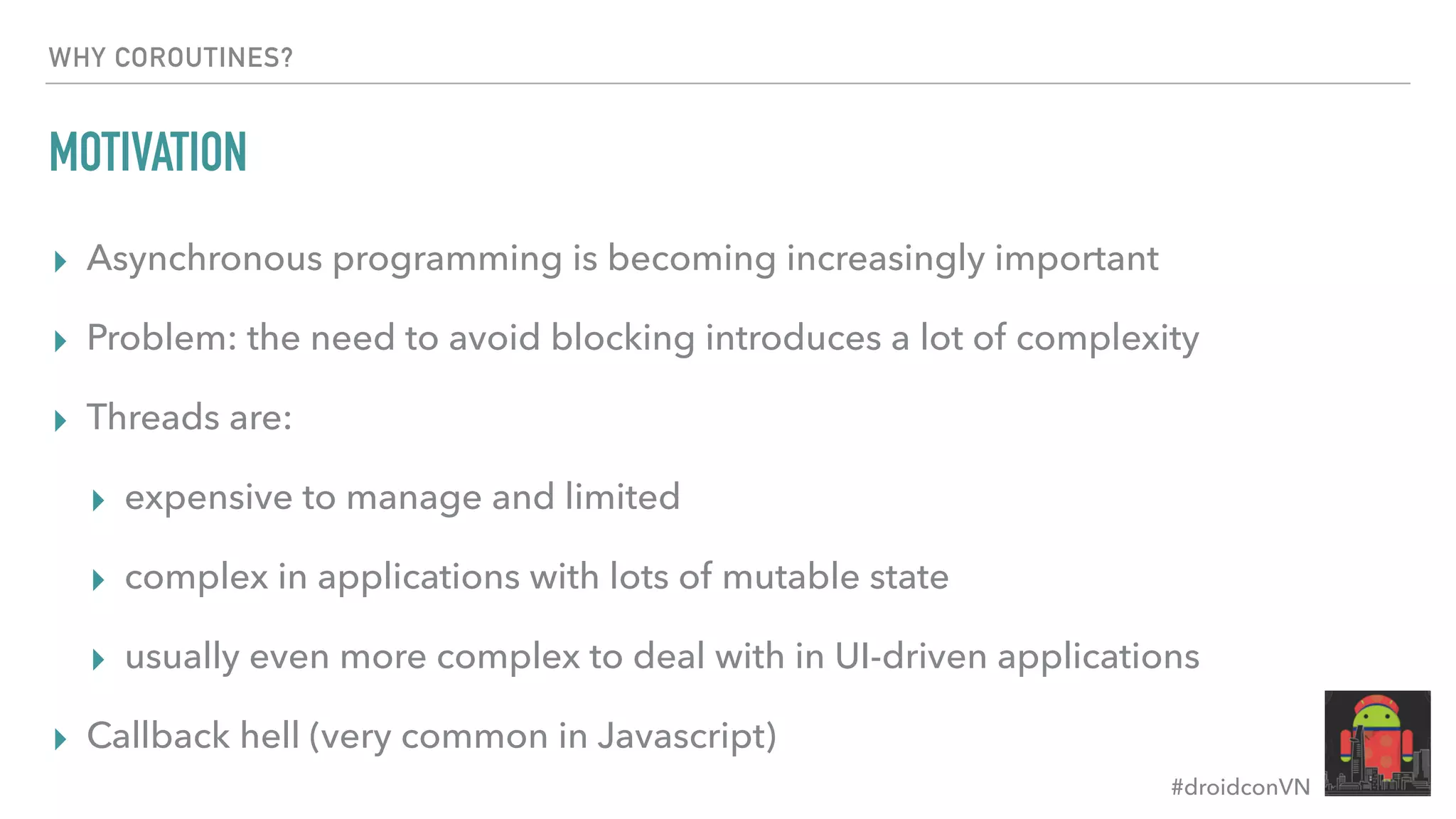#droidconVN WHY COROUTINES? MOTIVATION ▸ Asynchronous programming is becoming increasingly important ▸ Problem: the need to avoid blocking introduces a lot of complexity ▸ Threads are: ▸ expensive to manage and limited ▸ complex in applications with lots of mutable state ▸ usually even more complex to deal with in UI-driven applications ▸ Callback hell (very common in Javascript) 